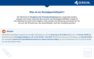 Was ist ein Rumpfgeschäftsjahr?
Der Wechsel im Hauptbuch der Finanzbuchhaltung kann umgesetzt werden,
solange noch keine relevante Buchung für das Rumpfgeschäftsjahr erfolgt ist.
Der Wechsel ist somit nicht möglich, wenn bereits eine Buchung vorhanden ist, für
die sich die Periode bzw. das Geschäftsjahr nach der Umstellung ändert.
Das laufende Geschäftsjahr entspricht dem aktuellen Kalenderjahr. Es wird eine Buchung am 01.12.2018 getätigt, die in die Periode 12/2018 fällt.
Bei Einführung eines Rumpfgeschäftsjahres, z.B. vom 01.01.2018 – 30.11.2018, fällt diese Buchung nach der Umstellung in die Periode 01/2019.
Der nachträgliche Wechsel der Geschäftsjahresvariante ist in diesem Fall nicht möglich, da sich für die Buchung vom 01.12.2018 die Periode
bzw. das Geschäftsjahr ändert.
Beispiel
 