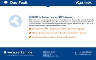 Copyright  SERKEM GmbH. All Rights Reserved
 www.serkem.de SERKEM GmbH
Kollmering 14
94535 Eging am See
	 +49 8544 97260-0
 	 info@serkem.de
Das Fazit
Seit 1997 sind wir ein kompetenter und verlässlicher Partner für mittelständische
Unternehmen sowie Großkonzerne. Wir unterstützen unsere Kunden als internationaler
Lösungsanbieter und Implementierungspartner für Logistik, Produktion, FI/CO und HCM.
Weitere Informationen zur Lösung finden Sie unter:
SERKEM. Ihr Partner rund um SAP-Lösungen
Zahlungsavise in SAP – So optimieren Sie Ihre Zahlungsankündigungen
Aktuelle Gesetzesänderung in Italien: Darauf müssen Sie sich vorbereiten
Umsatzsteueränderung Ungarn – Das müssen Sie beachten!
 