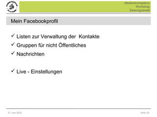 Medienkomeptenz.
                                                Workshop.
                                           Zwanzigzwoelf.


  Mein Facebookprofil

   Listen zur Verwaltung der Kontakte
   Gruppen für nicht Öffentliches
   Nachrichten


   Live - Einstellungen




27. Juni 2012                                     Seite 10
 
