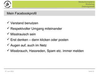 Medienkomeptenz.
                                                    Workshop.
                                               Zwanzigzwoelf.


  Mein Facebookprofil

   Verstand benutzen
   Respektvoller Umgang miteinander
   Misstrauisch sein
   Erst denken – dann klicken oder posten
   Augen auf, auch im Netz
   Missbrauch, Hassreden, Spam etc. immer melden




27. Juni 2012                                         Seite 11
 