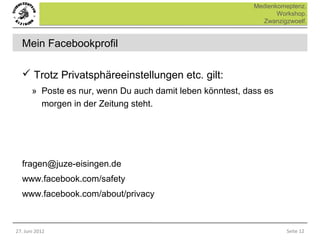 Medienkomeptenz.
                                                                   Workshop.
                                                              Zwanzigzwoelf.


  Mein Facebookprofil

   Trotz Privatsphäreeinstellungen etc. gilt:
       » Poste es nur, wenn Du auch damit leben könntest, dass es
         morgen in der Zeitung steht.




  fragen@juze-eisingen.de
  www.facebook.com/safety
  www.facebook.com/about/privacy



27. Juni 2012                                                        Seite 12
 