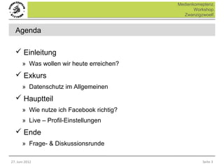 Medienkomeptenz.
                                                  Workshop.
                                             Zwanzigzwoelf.


  Agenda

   Einleitung
       » Was wollen wir heute erreichen?
   Exkurs
       » Datenschutz im Allgemeinen
   Hauptteil
       » Wie nutze ich Facebook richtig?
       » Live – Profil-Einstellungen
   Ende
       » Frage- & Diskussionsrunde

27. Juni 2012                                        Seite 3
 
