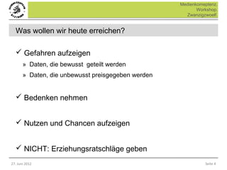 Medienkomeptenz.
                                                           Workshop.
                                                      Zwanzigzwoelf.


  Was wollen wir heute erreichen?

   Gefahren aufzeigen
       » Daten, die bewusst geteilt werden
       » Daten, die unbewusst preisgegeben werden


   Bedenken nehmen


   Nutzen und Chancen aufzeigen


   NICHT: Erziehungsratschläge geben
27. Juni 2012                                                 Seite 4
 