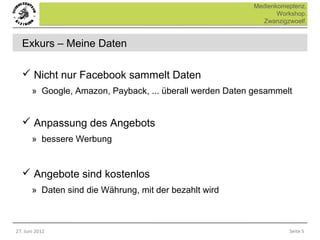 Medienkomeptenz.
                                                                  Workshop.
                                                             Zwanzigzwoelf.


  Exkurs – Meine Daten

   Nicht nur Facebook sammelt Daten
       » Google, Amazon, Payback, ... überall werden Daten gesammelt


   Anpassung des Angebots
       » bessere Werbung


   Angebote sind kostenlos
       » Daten sind die Währung, mit der bezahlt wird



27. Juni 2012                                                        Seite 5
 