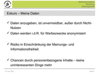 Medienkomeptenz.
                                                       Workshop.
                                                  Zwanzigzwoelf.


  Exkurs – Meine Daten

   Daten anzugeben, ist unvermeidbar, außer durch Nicht-
        Nutzen
   Daten werden i.d.R. für Werbezwecke anonymisiert


   Risiko in Einschränkung der Meinungs- und
        Informationsfreiheit


   Chancen durch personenbezogene Inhalte – keine
        uninteressanten Dinge mehr
27. Juni 2012                                             Seite 6
 