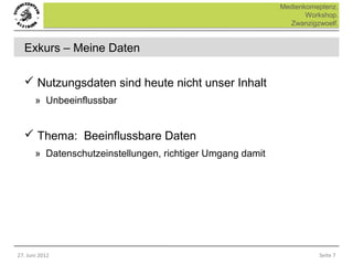 Medienkomeptenz.
                                                                   Workshop.
                                                              Zwanzigzwoelf.


  Exkurs – Meine Daten

   Nutzungsdaten sind heute nicht unser Inhalt
       » Unbeeinflussbar


   Thema: Beeinflussbare Daten
       » Datenschutzeinstellungen, richtiger Umgang damit




27. Juni 2012                                                         Seite 7
 