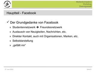 Medienkomeptenz.
                                                                     Workshop.
                                                                Zwanzigzwoelf.


  Hauptteil - Facebook

   Der Grundgedanke von Facebook
       » Studentennetzwerk Freundesnetzwerk
       » Austausch von Neuigkeiten, Nachrichten, etc.
       » Direkter Kontakt, auch mit Organisationen, Marken, etc.
       » Selbstdarstellung
       » „gefällt mir“




27. Juni 2012                                                           Seite 8
 