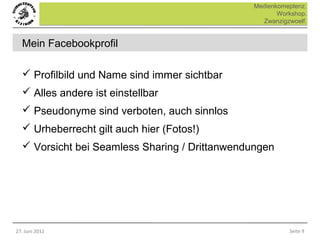 Medienkomeptenz.
                                                      Workshop.
                                                 Zwanzigzwoelf.


  Mein Facebookprofil

   Profilbild und Name sind immer sichtbar
   Alles andere ist einstellbar
   Pseudonyme sind verboten, auch sinnlos
   Urheberrecht gilt auch hier (Fotos!)
   Vorsicht bei Seamless Sharing / Drittanwendungen




27. Juni 2012                                            Seite 9
 