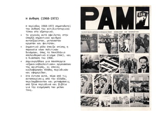 ΗΗΗΗ άνθησηάνθησηάνθησηάνθηση (1968(1968(1968(1968----1972)1972)1972)1972)
Η περίοδο̋ 1968-1972 σηµατοδοτεί
την άνθηση του αντιδικτατορικού
Τύπου στο εξωτερικό.
• Το γεγονό̋ αυτό οφείλεται στην
ύπαρξη σηµαντικού αριθµού
αυτοεξορίστων, µεταναστών
εργατών και φοιτητών.
• Σηµαντικό ρόλο έπαιξε επίση̋ η
παρουσία νέων πολιτικών
δυνάµεων, όπω̋ το Πανελλήνιο
Απελευθερωτικό Κίνηµα (ΠΑΚ), και
η διάσπαση του 1968.
• ∆ηµιουργήθηκε µια πανσπερµία
«εξωκοινοβουλευτικών» οργανώσεων
τη̋ αριστερά̋, οι οποίε̋
κυκλοφόρησαν πλήθο̋ περιοδικών
και εφηµερίδων.
• Στα έντυπα αυτά, πέρα από τι̋
ανταποκρίσει̋ από την Ελλάδα,
περιλαµβάνονταν και µεταφράσει̋
από ξένα περιοδικά και βιβλία
για την ενηµέρωση των µελών
του̋.
 
