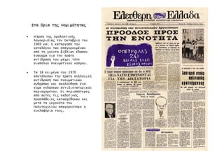 ΣταΣταΣταΣτα όριαόριαόριαόρια τη̋τη̋τη̋τη̋ νοµιµότητα̋νοµιµότητα̋νοµιµότητα̋νοµιµότητα̋
• Η άρση τη̋ προληπτική̋
λογοκρισία̋ τον Οκτώβριο του
1969 και η κατάργηση του
καταλόγου των απαγορευµένων
από τη χούντα βιβλίων έδωσαν
έναυσµα για την πρώτη
αντίδραση του µέχρι τότε
σιωπηλού πνευµατικού κόσµου.
• Τα 18 Κειµένα του 1970
αποτέλεσαν την πρώτη συλλογική
αντίδρασή των πνευµατικών
ανθρώπων και ακολούθησε ένα
κύµα εκδόσεων αντιδικτατορικού
περιεχοµένου. Οι περισσότερε̋
από αυτέ̋ τι̋ εκδοτικέ̋
προσπάθειε̋ κατασχέθηκαν και
µετά τα γεγονότα του
Πολυτεχνείου απαγορεύτηκε η
κυκλοφορία του̋.
 