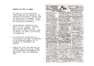 Αγώνα̋Αγώνα̋Αγώνα̋Αγώνα̋ σεσεσεσε όληόληόληόλη τητητητη χώραχώραχώραχώρα
Την ώρα που ο αντιδικτατορικό̋
Τύπο̋ απλωνόταν στο εξωτερικό, στο
εσωτερικό συνεχιζόταν ο αγώνα̋ κατά
τη̋ χούντα̋ µε τα παράνοµα έντυπα
να εµπλουτίζονται µε νέου̋ τίτλου̋
από καινούργιε̋ οργανώσει̋.
• Τα περισσότερα τυπώνονταν στην
Αθήνα, αν και υπάρχουν ελάχιστα
από τοπικέ̋ οργανώσει̋ που
εκδίδονταν σε άλλε̋ περιοχέ̋, όπω̋
την Πάτρα, την Κρήτη, τον Πειραιά,
τη Θεσσαλονίκη.
• Στα έντυπα που απευθύνονταν σε
συγκεκριµένε̋ περιοχέ̋ κυριαρχούσαν
οι αντιστασιακέ̋ πράξει̋ και τα
σκάνδαλα των εκπροσώπων τη̋
χούντα̋.
• Ενδεικτικό είναι πω̋ πέρα από την
«σοβαρή» πολιτική κριτική, υπήρξε
και η προσπάθεια διακωµώδηση̋ του
καθεστώτο̋, όπω̋ στην εφηµερίδα
Μίνι.
 