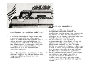 ΗΗΗΗ αντίστασηαντίστασηαντίστασηαντίσταση τη̋τη̋τη̋τη̋ νεολαία̋νεολαία̋νεολαία̋νεολαία̋ (1967(1967(1967(1967----1972)1972)1972)1972)
• Η νεολαία διαδραµάτισε καθοριστικό ρόλο
στην αντίσταση κατά του διδακτορικού
αγώνα. Η πρώτη σηµαντική οργάνωση ήταν ο
«Ρήγα̋ Φεραίο̋» που δηµιουργήθηκε τον
∆εκέµβριο του 1967.Μετά τη διάσπαση του
ΚΚΕ συγκροτήθηκαν το Σεπτέµβριο του 1968,
η «Κοµµουνιστική Νεολαία Ελλάδα̋» από
πρώην κυρίω̋ µέλη τη̋ «∆ηµοκρατική̋
Νεολαία̋» Λαµπράκη.
• Και οι δύο οργανώσει̋ αγωνίστηκαν σε πολύ
δύσκολε̋ συνθήκε̋ και τα περισσότερα µέλη
του̋ συνελήφθησαν, βασανίστηκαν και
φυλακίστηκαν.
ΟιΟιΟιΟι φοιτητικέ̋φοιτητικέ̋φοιτητικέ̋φοιτητικέ̋ οργανώσει̋οργανώσει̋οργανώσει̋οργανώσει̋
• Η νεολαία του΄70 ήταν ιδιαίτερα
ευαισθητοποιηµένη στα ζητήµατα τη̋
ελευθερία̋, ταυτιζόταν µε του̋ επαναστάτε̋
τη̋ εποχή̋ τη̋ όπω̋ τον Τσε Γκεβάρα και
συνέπασχε µε τα δράµατα των άλλων λαών που
πάσχιζαν για την ελευθερία του̋.
• Τον Αύγουστο του 1970 ιδρύθηκε η
«Ελληνοευρωπἀκή Κίνηση Νέων» (ΕΚΙΝ) που
εξέδωσε ένα πολύ σηµαντικό περιοδικό
ενάντια στο καθεστώ̋ και µαζί µε άλλα
δελτία και περιοδικά ενίσχυσαν το φοιτητικό
κίνηµα το οποίο έπαιξε πρωταγωνιστικό ρόλο
στην ανατροπή του καθεστώτο̋ και οδήγησε
στη δηµιουργία καινούργιων οργανώσεων.
• Από τι̋ σηµαντικότερε̋ ήταν η «Αντι-ΕΦΕΕ»
που ιδρύθηκε τον Ιούνιο του 1971, η
«Κοµµατική Οργάνωση Σπουδαστών» τον
Οκτώβριο του 1972 και η Αντιφασιστική
«Αντιιµπεριαλιστική Σπουδαστική Παράταξη
Ελλάδα̋».
 