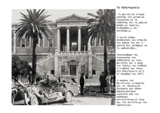 ΤοΤοΤοΤο ΠολυτεχνείοΠολυτεχνείοΠολυτεχνείοΠολυτεχνείο
Το φοιτητικό κίνηµα
επέλεξε την µετωπική
σύγκρουση µε το
καθεστώ̋ και τη µαζική
δράση µε πορείε̋,
διαδηλώσει̋ και
καταλήψει̋.
Η κοινή γνώµη
αποδέχτηκε και στήριξε
τον αγώνα του και η
χούντα δεν κατάφερε να
το καθυποτάξει.
Αποκορύφωµα τη̋
σύγκρουση̋ του
καθεστώτο̋ µε του̋
φοιτητέ̋ και η αρχή
του τέλου̋ του στάθηκε
η εισβολή των τανκ̋
στο Πολυτεχνείο στι̋
17 Νοέµβρη του 1973.
Ο αγώνα̋ του
φοιτητικού κινήµατο̋
και τα ιδεολογικά
ζητήµατα που έθεσε
παρουσιάστηκαν
ευρύτατα από τον
παράνοµο
αντιδικτατορικό Τύπο
και τον αντίστοιχο του
εξωτερικού.
 