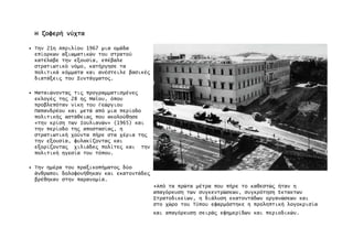 ΗΗΗΗ ζοφερήζοφερήζοφερήζοφερή νύχτανύχτανύχτανύχτα
• Την 21η Απριλίου 1967 µια οµάδα
επίορκων αξιωµατικών του στρατού
κατέλαβε την εξουσία, επέβαλε
στρατιωτικό νόµο, κατήργησε τα
πολιτικά κόµµατα και ανέστειλε βασικέ̋
διατάξει̋ του Συντάγµατο̋.
• Ματαιώνοντα̋ τι̋ προγραµµατισµένε̋
εκλογέ̋ τη̋ 28 η̋ Μα˙ου, όπου
προβλεπόταν νίκη του Γεώργιου
Παπανδρέου και µετά από µια περίοδο
πολιτική̋ αστάθεια̋ που ακολούθησε
«την κρίση των Ιουλιανών» (1965) και
την περίοδο τη̋ αποστασία̋, η
στρατιωτική χούντα πήρε στα χέρια τη̋
την εξουσία, φυλακίζοντα̋ και
εξορίζοντα̋ χιλιάδε̋ πολίτε̋ και την
πολιτική ηγεσία του τόπου.
• Την ηµέρα του πραξικοπήµατο̋ δύο
άνθρωποι δολοφονήθηκαν και εκατοντάδε̋
βρέθηκαν στην παρανοµία.
•Από τα πρώτα µέτρα που πήρε το καθεστώ̋ ήταν η
απαγόρευση των συγκεντρώσεων, συγκρότηση Έκτακτων
Στρατοδικείων, η διάλυση εκατοντάδων οργανώσεων και
στο χώρο του Τύπου εφαρµόστηκε η προληπτική λογοκρισία
και απαγόρευση σειρά̋ εφηµερίδων και περιοδικών.
 