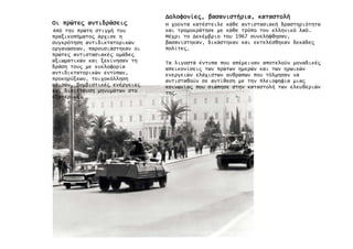 ΟιΟιΟιΟι πρώτε̋πρώτε̋πρώτε̋πρώτε̋ αντιδράσει̋αντιδράσει̋αντιδράσει̋αντιδράσει̋
Από την πρώτη στιγµή του
πραξικοπήµατο̋ άρχισε η
συγκρότηση αντιδικτατορικών
οργανώσεων, παρουσιάστηκαν οι
πρώτε̋ αντιστασιακέ̋ οµάδε̋
αξιωµατικών και ξεκίνησαν τη
δράση του̋ µε κυκλοφορία
αντιδικτατορικών εντύπων,
προκηρύξεων, τοιχοκόλληση
αφισών, βοµβιστικέ̋ ενέργειε̋
και διοχέτευση µηνυµάτων στο
εξωτερικό.
∆ολοφονίε̋∆ολοφονίε̋∆ολοφονίε̋∆ολοφονίε̋,,,, βασανιστήριαβασανιστήριαβασανιστήριαβασανιστήρια,,,, καταστολήκαταστολήκαταστολήκαταστολή
Η χούντα κατέστειλε κάθε αντιστασιακή δραστηριότητα
και τροµοκράτησε µε κάθε τρόπο τον ελληνικό λαό.
Μέχρι το ∆εκέµβριο του 1967 συνελήφθησαν,
βασανίστηκαν, δικάστηκαν και εκτελέσθηκαν δεκάδε̋
πολίτε̋.
Τα λιγοστά έντυπα που απέµειναν αποτελούν µοναδικέ̋
απεικονίσει̋ των πρώτων ηµερών και των ηρωικών
ενεργειών ελάχιστων ανθρώπων που τόλµησαν να
αντισταθούν σε αντίθεση µε την πλειοψηφία µια̋
κοινωνία̋ που σιώπησε στην καταστολή των ελευθεριών
τη̋.
 