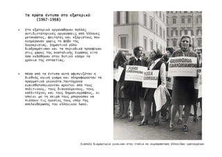 ΤαΤαΤαΤα πρώταπρώταπρώταπρώτα έντυπαέντυπαέντυπαέντυπα στοστοστοστο εξωτερικόεξωτερικόεξωτερικόεξωτερικό
(1967(1967(1967(1967----1968)1968)1968)1968)
• Στο εξωτερικό οργανώθηκαν πολλέ̋
αντιδικτατορικέ̋ οργανώσει̋ από Έλληνε̋
µετανάστε̋, φοιτητέ̋ και εξόριστου̋ που
ενηµέρωναν χωρί̋ το φόβο τη̋
λογοκρισία̋. Σηµαντικό ρόλο
διαδραµάτισαν και τα περιοδικά προσφύγων
στι̋ χώρε̋ τη̋ Ανατολική̋ Ευρώπη̋ είτε
όσα εκδόθηκαν στον δυτικό κόσµο τα
χρόνια τη̋ επταετία̋.
• Μέσα από τα έντυπα αυτά αφυπνιζόταν η
διεθνή̋ κοινή γνώµη και πληροφορούταν τα
πραγµατικά γεγονότα.Ταυτόχρονα
ευαισθητοποιούνταν αρκετοί από του̋
πολιτικού̋, του̋ διανοούµενου̋, του̋
καλλιτέχνε̋ και του̋ δηµοσιογράφου̋, οι
οποίοι µε τη σειρά του̋ µπορούσαν να
πιέσουν τι̋ ηγεσίε̋ του̋ υπέρ τη̋
απελευθέρωση̋ του ελληνικού λαού.
Σιωπηλή διαµαρτυρία γυναικών στην Ιταλία σε συµπαράσταση Ελληνίδων κρατουµένων
 