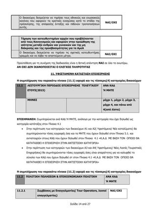 Σελίδα 14 από 27
Ο δικαιούχος δεσμεύεται να τηρήσει τους εθνικούς και ενωσιακούς
κανόνες που αφορούν τις κρατικές ενισχύσεις κατά το στάδιο της
πρόσκλησης, της απόφασης ένταξης και πιθανών τροποποιήσεων
αυτής.
ΝΑΙ/ΟΧΙ
Τήρηση των κατευθυντηρίων αρχών που προβλέπονται
από τους Κανονισμούς και αφορούν στην προώθηση της
ισότητας μεταξύ ανδρών και γυναικών και της μη
διάκρισης και της προσβασιμότητας για τα ΑμεΑ
Ο δικαιούχος δεσμεύεται να τηρήσει τις σχετικές κατευθυντήριες
γραμμές και να λάβει τα απαιτούμενα μέτρα.
ΝΑΙ/ΟΧΙ
Προϋπόθεση για τη συνέχιση της διαδικασίας είναι η θετική απάντηση ΝΑΙ σε όλα τα ανωτέρω.
ΑΝ ΟΧΙ ΔΕΝ ΙΚΑΝΟΠΟΙΕΙΤΑΙ Ο ΕΛΕΓΧΟΣ ΠΛΗΡΟΤΗΤΑΣ
11. ΥΦΙΣΤΑΜΕΝΗ ΚΑΤΑΣΤΑΣΗ ΕΠΙΧΕΙΡΗΣΗΣ
Η συμπλήρωση του παρακάτω πίνακα (11.1) αφορά και τις τέσσερις(4) κατηγορίες δικαιούχων
11.1 ΛΕΙΤΟΥΡΓΙΚΗ ΠΕΡΙΟΔΟΣ ΕΠΙΧΕΙΡΗΣΗΣ ΤΕΛΕΥΤΑΙΟΥ
ΕΤΟΥΣ(2015)
ΑΝΑ ΚΑΔ
Ή ΜΗΤΕ
ΜΗΝΕΣ μέχρι 1, μέχρι 2, μέχρι 3,
μέχρι 4, και πάνω από
4(από λίστα)
ΕΠΙΣΗΜΑΝΣΗ: Συμπληρώνεται ανά ΚΑΔ Ή ΜΗΤΕ, ανάλογα με την κατηγορία που έχει δηλωθεί ως
κατηγορία κατάταξης στον Πίνακα 4.1
 Στην περίπτωση των κατηγοριών των δικαιούχων Α1 και Α2( Υφιστάμενα/ Νέα καταλύματα) θα
συμπληρώνονται τόσες εγγραφές όσα και τα ΜΗΤΕ που έχουν δηλωθεί στον Πίνακα 5.1. και
αντιστοιχούν στους ΚΑΔ που έχουν δηλωθεί στον Πίνακα 4.1 «Κ.Α.Δ ΜΕ ΒΑΣΗ ΤΟΝ ΟΠΟΙΟ ΘΑ
ΚΑΤΑΤΑΧΘΕΙ Η ΕΠΙΧΕΙΡΗΣΗ ΣΤΗΝ ΑΝΤΙΣΤΟΙΧΗ ΚΑΤΗΓΟΡΙΑ»
 Στην περίπτωση των κατηγοριών των δικαιούχων Α3 και Α4( Υφιστάμενες/ Νέες Λοιπές Τουριστικές
Επιχειρήσεις) θα συμπληρώνονται τόσες εγγραφές όσες είναι απαραίτητες για να καλυφθεί το
σύνολο των ΚΑΔ που έχουν δηλωθεί στ στον Πίνακα 4.1 «Κ.Α.Δ ΜΕ ΒΑΣΗ ΤΟΝ ΟΠΟΙΟ ΘΑ
ΚΑΤΑΤΑΧΘΕΙ Η ΕΠΙΧΕΙΡΗΣΗ ΣΤΗΝ ΑΝΤΙΣΤΟΙΧΗ ΚΑΤΗΓΟΡΙΑ»
Η συμπλήρωση του παρακάτω πίνακα (11.2) αφορά και τις τέσσερις(4) κατηγορίες δικαιούχων
11.2 ΠΟΛΙΤΙΚΗ ΠΩΛΗΣΕΩΝ & ΕΠΙΚΟΙΝΩΝΙΑΚΗ ΠΟΛΙΤΙΚΗ ΑΝΑ ΚΑΔ
Ή ΜΗΤΕ
11.2.1 Συμβάσεις με Επαγγελματίες( Tour Operators, λοιποί
επαγγελματίες)
ΝΑΙ/ΟΧΙ
 