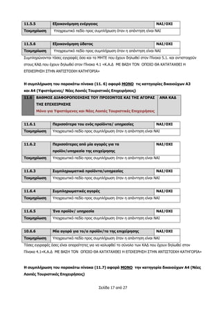 Σελίδα 17 από 27
11.5.5 Εξοικονόμηση ενέργειας ΝΑΙ/ΟΧΙ
Τεκμηρίωση Υποχρεωτικό πεδίο προς συμπλήρωση όταν η απάντηση είναι ΝΑΙ
11.5.6 Εξοικονόμηση ύδατος ΝΑΙ/ΟΧΙ
Τεκμηρίωση Υποχρεωτικό πεδίο προς συμπλήρωση όταν η απάντηση είναι ΝΑΙ
Συμπληρώνονται τόσες εγγραφές όσα και τα ΜΗΤΕ που έχουν δηλωθεί στον Πίνακα 5.1. και αντιστοιχούν
στους ΚΑΔ που έχουν δηλωθεί στον Πίνακα 4.1 «Κ.Α.Δ ΜΕ ΒΑΣΗ ΤΟΝ ΟΠΟΙΟ ΘΑ ΚΑΤΑΤΑΧΘΕΙ Η
ΕΠΙΧΕΙΡΗΣΗ ΣΤΗΝ ΑΝΤΙΣΤΟΙΧΗ ΚΑΤΗΓΟΡΙΑ»
Η συμπλήρωση του παρακάτω πίνακα (11. 6) αφορά ΜΟΝΟ τις κατηγορίες δικαιούχων Α3
και Α4 (Υφιστάμενες/ Νέες Λοιπές Τουριστικές Επιχειρήσεις)
11.6 ΒΑΘΜΟΣ ΔΙΑΦΟΡΟΠΟΙΗΣΗΣ ΤΟΥ ΠΡΟΙΟΝΤΟΣ ΚΑΙ ΤΗΣ ΑΓΟΡΑΣ
ΤΗΣ ΕΠΙΧΕΙΡΗΣΗΣ
Μόνο για Υφιστάμενες και Νέες Λοιπές Τουριστικές Επιχειρήσεις
ΑΝΑ ΚΑΔ
11.6.1 Περισσότερα του ενός προϊόντα/ υπηρεσίες ΝΑΙ/ΟΧΙ
Τεκμηρίωση Υποχρεωτικό πεδίο προς συμπλήρωση όταν η απάντηση είναι ΝΑΙ
11.6.2 Περισσότερες από μία αγορές για τα
προϊόν/υπηρεσία της επιχείρησης
ΝΑΙ/ΟΧΙ
Τεκμηρίωση Υποχρεωτικό πεδίο προς συμπλήρωση όταν η απάντηση είναι ΝΑΙ
11.6.3 Συμπληρωματικά προϊόντα/υπηρεσίες ΝΑΙ/ΟΧΙ
Τεκμηρίωση Υποχρεωτικό πεδίο προς συμπλήρωση όταν η απάντηση είναι ΝΑΙ
11.6.4 Συμπληρωματικές αγορές ΝΑΙ/ΟΧΙ
Τεκμηρίωση Υποχρεωτικό πεδίο προς συμπλήρωση όταν η απάντηση είναι ΝΑΙ
11.6.5 Ένα προϊόν/ υπηρεσία ΝΑΙ/ΟΧΙ
Τεκμηρίωση Υποχρεωτικό πεδίο προς συμπλήρωση όταν η απάντηση είναι ΝΑΙ
10.6.6 Μία αγορά για το/α προϊόν/τα της επιχείρησης ΝΑΙ/ΟΧΙ
Τεκμηρίωση Υποχρεωτικό πεδίο προς συμπλήρωση όταν η απάντηση είναι ΝΑΙ
Τόσες εγγραφές όσες είναι απαραίτητες για να καλυφθεί το σύνολο των ΚΑΔ που έχουν δηλωθεί στον
Πίνακα 4.1»Κ.Α.Δ ΜΕ ΒΑΣΗ ΤΟΝ ΟΠΟΙΟ ΘΑ ΚΑΤΑΤΑΧΘΕΙ Η ΕΠΙΧΕΙΡΗΣΗ ΣΤΗΝ ΑΝΤΙΣΤΟΙΧΗ ΚΑΤΗΓΟΡΙΑ»
Η συμπλήρωση του παρακάτω πίνακα (11.7) αφορά ΜΟΝΟ την κατηγορία δικαιούχων Α4 (Νέες
Λοιπές Τουριστικές Επιχειρήσεις)
 