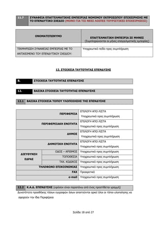 Σελίδα 18 από 27
11.7 ΣΥΝΑΦΕΙΑ ΕΠΑΓΓΕΛΜΑΤΙΚΗΣ ΕΜΠΕΙΡΙΑΣ ΝΟΜΙΜΟΥ ΕΚΠΡΟΣΩΠΟΥ ΕΠΙΧΕΙΡΗΣΗΣ ΜΕ
ΤΟ ΕΠΕΝΔΥΤΙΚΟ ΣΧΕΔΙΟ (ΜΟΝΟ ΓΙΑ ΤΙΣ ΝΕΕΣ ΛΟΙΠΕΣ ΤΟΥΡΙΣΤΙΚΕΣ ΕΠΙΧΕΙΡΗΣΕΙΣ)
ΟΝΟΜΑΤΕΠΩΝΥΜΟ
ΕΠΑΓΓΕΛΜΑΤΙΚΗ ΕΜΠΕΙΡΙΑ ΣΕ ΜΗΝΕΣ
(Συμπληρώνονται οι μήνες επαγγελματικής εμπειρίας)
ΤΕΚΜΗΡΙΩΣΗ ΣΥΝΑΦΕΙΑΣ ΕΜΠΕΙΡΙΑΣ ΜΕ ΤΟ
ΑΝΤΙΚΕΙΜΕΝΟ ΤΟΥ ΕΠΕΝΔΥΤΙΚΟΥ ΣΧΕΔΙΟΥ:
Υποχρεωτικό πεδίο προς συμπλήρωση
12. ΣΤΟΙΧΕΙΑ ΤΑΥΤΟΤΗΤΑΣ ΕΠΕΝΔΥΣΗΣ
Β. ΣΤΟΙΧΕΙΑ ΤΑΥΤΟΤΗΤΑΣ ΕΠΕΝΔΥΣΗΣ
12. ΒΑΣΙΚΑ ΣΤΟΙΧΕΙΑ ΤΑΥΤΟΤΗΤΑΣ ΕΠΕΝΔΥΣΗΣ
12.1 ΒΑΣΙΚΑ ΣΤΟΙΧΕΙΑ ΤΟΠΟΥ ΥΛΟΠΟΙΗΣΗΣ ΤΗΣ ΕΠΕΝΔΥΣΗΣ
ΠΕΡΙΦΕΡΕΙΑ
ΕΠΙΛΟΓΗ ΑΠΟ ΛΙΣΤΑ
Υποχρεωτικό προς συμπλήρωση
ΠΕΡΙΦΕΡΕΙΑΚΗ ΕΝΟΤΗΤΑ
ΕΠΙΛΟΓΗ ΑΠΟ ΛΙΣΤΑ
Υποχρεωτικό προς συμπλήρωση
ΔΗΜΟΣ
ΕΠΙΛΟΓΗ ΑΠΟ ΛΙΣΤΑ
Υποχρεωτικό προς συμπλήρωση
ΔΗΜΟΤΙΚΗ ΕΝΟΤΗΤΑ
ΕΠΙΛΟΓΗ ΑΠΟ ΛΙΣΤΑ
Υποχρεωτικό προς συμπλήρωση
ΔΙΕΥΘΥΝΣΗ
ΕΔΡΑΣ
ΟΔΟΣ – ΑΡΙΘΜΟΣ Υποχρεωτικό προς συμπλήρωση
ΤΟΠΟΘΕΣΙΑ Υποχρεωτικό προς συμπλήρωση
ΤΑΧ. ΚΩΔΙΚΟΣ Υποχρεωτικό προς συμπλήρωση
ΤΗΛΕΦΩΝΟ ΕΠΙΚΟΙΝΩΝΙΑΣ Υποχρεωτικό προς συμπλήρωση
FAX Προαιρετικό
e-mail Υποχρεωτικό προς συμπλήρωση
12.2 Κ.Α.Δ. ΕΠΕΝΔΥΣΗΣ (εφόσον είναι παραπάνω από ένας προστίθεται γραμμή)
Δυνατότητα προσθήκης τόσων εγγραφών όσων απαιτούνται αρκεί όλοι οι τόποι υλοποίησης να
αφορούν την ίδια Περιφέρεια
 