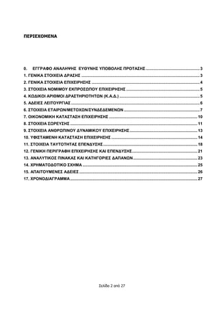 Σελίδα 2 από 27
ΠΕΡΙΕΧΟΜΕΝΑ
0. ΕΓΓΡΑΦΟ ΑΝΑΛΗΨΗΣ ΕΥΘΥΝΗΣ ΥΠΟΒΟΛΗΣ ΠΡΟΤΑΣΗΣ ...............................................3
1. ΓΕΝΙΚΑ ΣΤΟΙΧΕΙΑ ΔΡΑΣΗΣ .......................................................................................................3
2. ΓΕΝΙΚΑ ΣΤΟΙΧΕΙΑ ΕΠΙΧΕΙΡΗΣΗΣ ..............................................................................................4
3. ΣΤΟΙΧΕΙΑ ΝΟΜΙΜΟΥ ΕΚΠΡΟΣΩΠΟΥ ΕΠΙΧΕΙΡΗΣΗΣ ................................................................5
4. ΚΩΔΙΚΟΙ ΑΡΙΘΜΟΙ ΔΡΑΣΤΗΡΙΟΤΗΤΩΝ (Κ.Α.Δ.) ......................................................................5
5. ΑΔΕΙΕΣ ΛΕΙΤΟΥΡΓΙΑΣ ................................................................................................................6
6. ΣΤΟΙΧΕΙΑ ΕΤΑΙΡΩΝ/ΜΕΤΟΧΩΝ/ΣΥΝΔΕΔΕΜΕΝΩΝ ..................................................................7
7. ΟΙΚΟΝΟΜΙΚΗ ΚΑΤΑΣΤΑΣΗ ΕΠΙΧΕΙΡΗΣΗΣ .............................................................................10
8. ΣΤΟΙΧΕΙΑ ΣΩΡΕΥΣΗΣ...............................................................................................................11
9. ΣΤΟΙΧΕΙΑ ΑΝΘΡΩΠΙΝΟΥ ΔΥΝΑΜΙΚΟΥ ΕΠΙΧΕΙΡΗΣΗΣ...........................................................13
10. ΥΦΙΣΤΑΜΕΝΗ ΚΑΤΑΣΤΑΣΗ ΕΠΙΧΕΙΡΗΣΗΣ ...........................................................................14
11. ΣΤΟΙΧΕΙΑ ΤΑΥΤΟΤΗΤΑΣ ΕΠΕΝΔΥΣΗΣ..................................................................................18
12. ΓΕΝΙΚΗ ΠΕΡΙΓΡΑΦΗ ΕΠΙΧΕΙΡΗΣΗΣ ΚΑΙ ΕΠΕΝΔΥΣΗΣ.........................................................21
13. ΑΝΑΛΥΤΙΚΟΣ ΠΙΝΑΚΑΣ ΚΑΙ ΚΑΤΗΓΟΡΙΕΣ ΔΑΠΑΝΩΝ........................................................23
14. ΧΡΗΜΑΤΟΔΟΤΙΚΟ ΣΧΗΜΑ ....................................................................................................25
15. ΑΠΑΙΤΟΥΜΕΝΕΣ ΑΔΕΙΕΣ.......................................................................................................26
17. ΧΡΟΝΟΔΙΑΓΡΑΜΜΑ...............................................................................................................27
 