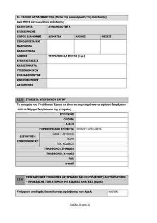 Σελίδα 20 από 27
IΙ. ΤΕΛΙΚΗ ΔΥΝΑΜΙΚΟΤΗΤΑ (Μετά την ολοκλήρωση της επένδυσης)
Ανά ΜΗΤΕ καταλυμάτων επένδυσης
ΚΑΤΗΓΟΡΙΑ
ΕΠΙΧΕΙΡΗΣΗΣ
ΔΥΝΑΜΙΚΟΤΗΤΑ
ΧΩΡΟΙ ΔΙΑΜΟΝΗΣ ΔΩΜΑΤΙΑ ΚΛΙΝΕΣ ΘΕΣΕΙΣ
ΞΕΝΟΔΟΧΕΙΑ ΚΑΙ
ΠΑΡΟΜΟΙΑ
ΚΑΤΑΛΥΜΑΤΑ
ΛΟΙΠΕΣ
ΕΓΚΑΤΑΣΤΑΣΕΙΣ
ΤΕΤΡΑΓΩΝΙΚΑ ΜΕΤΡΑ (τ.μ.)
ΚΑΤΑΣΤΗΜΑΤΑ
ΥΓΕΙΟΝΟΜΙΚΟΥ
ΕΝΔΙΑΦΕΡΟΝΤΟΣ
ΚΟΛΥΜΒΗΤΙΚΕΣ
ΔΕΞΑΜΕΝΕΣ
12.5 ΣΤΟΙΧΕΙΑ ΥΠΕΥΘΥΝΟΥ ΕΡΓΟΥ
Τα στοιχεία του Υπεύθυνου Έργου αν είναι να συμπληρώνονται εφόσον διαφέρουν
από το Νόμιμο Εκπρόσωπο της εταιρείας
ΕΠΩΝΥΜΟ
ΟΝΟΜΑ
Α.Φ.Μ
ΠΕΡΙΦΕΡΕΙΑΚΗ ΕΝΟΤΗΤΑ ΕΠΙΛΟΓΗ ΑΠΟ ΛΙΣΤΑ
ΔΙΕΥΘΥΝΣΗ
ΕΠΙΚΟΙΝΩΝΙΑΣ
ΟΔΟΣ – ΑΡΙΘΜΟΣ
ΠΟΛΗ
ΤΑΧ. ΚΩΔΙΚΟΣ
ΤΗΛΕΦΩΝΟ (Σταθερό)
ΤΗΛΕΦΩΝΟ (Κινητό)
FAX
e-mail
12.6
ΥΦΙΣΤΑΜΕΝΕΣ ΥΠΟΔΟΜΕΣ (ΚΤΙΡΙΑΚΕΣ ΚΑΙ ΕΞΟΠΛΙΣΜΟΥ) ΔΙΕΥΚΟΛΥΝΣΗΣ
– ΠΡΟΣΒΑΣΗΣ ΤΩΝ ΑΤΟΜΩΝ ΜΕ ΕΙΔΙΚΕΣ ΑΝΑΓΚΕΣ (ΑμεΑ)
Υπάρχουν υποδομές διευκόλυνσης πρόσβασης των ΑμεΑ; NAI/OXI
 