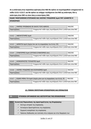 Σελίδα 21 από 27
Αν η απάντηση στην παραπάνω ερώτηση είναι ΝΑΙ θα πρέπει να συμπληρωθούν υποχρεωτικά τα
πεδία 12.6.1-12.6.7. και θα πρέπει να υπάρχει τουλάχιστον ένα ΝΑΙ ως απάντηση. Εάν η
απάντηση είναι ΟΧΙ να είναι όλες οι απαντήσεις ΟΧΙ.
ΕΙΔΟΣ ΥΦΙΣΤΑΜΕΝΗΣ ΚΤΙΡΙΑΚΗΣ ΚΑΙ ΛΟΙΠΗΣ ΥΠΟΔΟΜΗΣ ΑμεΑ ΠΟΥ ΔΙΑΘΕΤΕΙ Η
ΕΠΙΧΕΙΡΗΣΗ
12.6.1 ΡΑΜΠΕΣ ΠΡΟΣΒΑΣΗΣ ΣΕ ΟΛΟΥΣ ΤΟΥΣ ΧΩΡΟΥΣ ΝΑΙ/ΟΧΙ
Παρατηρήσεις: Υποχρεωτικό πεδίο προς συμπλήρωση όταν η απάντηση είναι ΝΑΙ
12.6.2 ΑΝΕΛΚΥΣΤΗΡΕΣ ΑμεΑ ΝΑΙ/ΟΧΙ
Παρατηρήσεις: Υποχρεωτικό πεδίο προς συμπλήρωση όταν η απάντηση είναι ΝΑΙ
12.6.3 ΔΩΜΑΤΙΑ ΑμεΑ (Ισχύει όνο για τις επιχειρήσεις του Κ.Α.Δ. 55) ΝΑΙ/ΟΧΙ
Παρατηρήσεις: Υποχρεωτικό πεδίο προς συμπλήρωση όταν η απάντηση είναι ΝΑΙ
12.6.4 ΣΥΝΑΓΕΡΜΟΙ ΑμεΑ (ΟΠΤΙΚΟΙ ΣΥΝΑΓΕΡΜΟΙ κλπ) ΝΑΙ/ΟΧΙ
Παρατηρήσεις: Υποχρεωτικό πεδίο προς συμπλήρωση όταν η απάντηση είναι ΝΑΙ
12.6.5 ΚΟΙΝΟΧΡΗΣΤΕΣ ΤΟΥΑΛΕΤΕΣ ΑμεΑ ΝΑΙ/ΟΧΙ
Παρατηρήσεις: Υποχρεωτικό πεδίο προς συμπλήρωση όταν η απάντηση είναι ΝΑΙ
12.6.6 ΛΟΙΠΕΣ ΥΠΟΔΟΜΕΣ ΚΑΙ ΕΞΟΠΛΙΣΜΟΣ ΑμεΑ ΝΑΙ/ΟΧΙ
Παρατηρήσεις: Υποχρεωτικό πεδίο προς συμπλήρωση όταν η απάντηση είναι ΝΑΙ
12.6.7 ΕΙΔΙΚΟ MENU ΓΙΑ ΑμεΑ (Ισχύει μόνο για τις επιχειρήσεις των Κ.Α.Δ. 55 ΝΑΙ/ΟΧΙ
Παρατηρήσεις: Υποχρεωτικό πεδίο προς συμπλήρωση όταν η απάντηση είναι ΝΑΙ
13. ΓΕΝΙΚΗ ΠΕΡΙΓΡΑΦΗ ΕΠΙΧΕΙΡΗΣΗΣ ΚΑΙ ΕΠΕΝΔΥΣΗΣ
13. ΣΤΟΙΧΕΙΑ ΟΡΓΑΝΩΣΗΣ ΚΑΙ ΛΕΙΤΟΥΡΓΙΑΣ ΤΗΣ ΕΠΙΧΕΙΡΗΣΗΣ
13.1 Συνοπτική Παρουσίαση της Δραστηριότητας της Επιχείρησης:
 Σύντομο ιστορικό της επιχείρησης.
 Αντικείμενο δραστηριότητας της επιχείρησης
 Σημερινή ενασχόληση της επιχείρησης
 Πράσινες διαδικασίες και πολιτικές στην ενέργεια και στην διαχείριση των
 