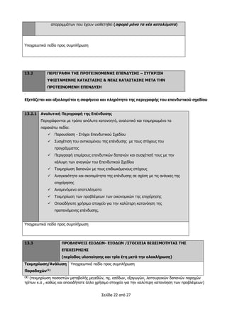 Σελίδα 22 από 27
απορριμμάτων που έχουν υιοθετηθεί (αφορά μόνο τα νέα καταλύματα)
Υποχρεωτικό πεδίο προς συμπλήρωση
13.2 ΠΕΡΙΓΡΑΦΗ ΤΗΣ ΠΡΟΤΕΙΝΟΜΕΝΗΣ ΕΠΕΝΔΥΣΗΣ – ΣΥΓΚΡΙΣΗ
ΥΦΙΣΤΑΜΕΝΗΣ ΚΑΤΑΣΤΑΣΗΣ & ΝΕΑΣ ΚΑΤΑΣΤΑΣΗΣ ΜΕΤΑ ΤΗΝ
ΠΡΟΤΕΙΝΟΜΕΝΗ ΕΠΕΝΔΥΣΗ
:
Εξετάζεται και αξιολογείται η σαφήνεια και πληρότητα της περιγραφής του επενδυτικού σχεδίου
13.2.1 Αναλυτική Περιγραφή της Επένδυσης
Περιγράφονται με τρόπο απόλυτα κατανοητό, αναλυτικό και τεκμηριωμένο τα
παρακάτω πεδία:
 Παρουσίαση - Στόχοι Επενδυτικού Σχεδίου
 Συσχέτιση του αντικειμένου της επένδυσης με τους στόχους του
προγράμματος
 Περιγραφή επιμέρους επενδυτικών δαπανών και συσχέτισή τους με την
κάλυψη των αναγκών του Επενδυτικού Σχεδίου
 Τεκμηρίωση δαπανών με τους επιδιωκόμενους στόχους
 Αναγκαιότητα και σκοπιμότητα της επένδυσης σε σχέση με τις ανάγκες της
επιχείρησης
 Αναμενόμενα αποτελέσματα
 Τεκμηρίωση των προβλέψεων των οικονομικών της επιχείρησης
 Οποιοδήποτε χρήσιμο στοιχείο για την καλύτερη κατανόηση της
προτεινόμενης επένδυσης.
Υποχρεωτικό πεδίο προς συμπλήρωση
13.3 ΠΡΟΒΛΕΨΕΙΣ ΕΣΟΔΩΝ- ΕΞΟΔΩΝ /ΣΤΟΙΧΕΙΑ ΒΙΩΣΙΜΟΤΗΤΑΣ ΤΗΣ
ΕΠΙΧΕΙΡΗΣΗΣ
(περίοδος υλοποίησης και τρία έτη μετά την ολοκλήρωση)
Τεκμηρίωση/Ανάλυση
Παραδοχών(1)
Υποχρεωτικό πεδίο προς συμπλήρωση
(1)
(τεκμηρίωση ποσοστών μεταβολής μεγεθών, πχ. εσόδων, εξαγωγών, λειτουργικών δαπανών παροχών
τρίτων κ.α , καθώς και οποιοδήποτε άλλο χρήσιμο στοιχείο για την καλύτερη κατανόηση των προβλέψεων)
 