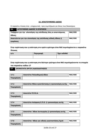Σελίδα 26 από 27
16. ΑΠΑΙΤΟΥΜΕΝΕΣ ΑΔΕΙΕΣ
Ο παρακάτω πίνακας είναι υποχρεωτικός προς συμπλήρωσα για όλους τους δικαιούχους
16. ΑΙΤΟΥΜΕΝΕΣ ΑΔΕΙΕΣ Ή ΕΓΚΡΙΣΕΙΣ
Υπάρχουν για την υλοποίηση της επένδυσης όλες οι απαιτούμενες
άδειες;
ΝΑΙ/ΟΧΙ
Απαιτούνται για την υλοποίηση της επένδυσης ειδικές άδειες ή
εγκρίσεις;
ΝΑΙ/ΟΧΙ
Στην περίπτωση που η απάντηση στο πρώτο ερώτημα είναι ΝΑΙ συμπληρώνεται ο παρακάτω
Πίνακας
α/α Περιγραφή Έχει εκδοθεί
Στην περίπτωση που η απάντηση στο δεύτερο ερώτημα είναι ΝΑΙ συμπληρώνονται τα στοιχεία
του παρακάτω πεδίου 17
17. ΩΡΙΜΟΤΗΤΑ ΕΡΓΟΥ/ΑΔΕΙΟΔΟΤΗΣΕΙΣ
17.1 Απαιτείται Πολεοδομική άδεια ΝΑΙ/ΟΧΙ
Τεκμηρίωση
17.2 Απαιτείται Άδεια εγκατάστασης ή τροποποίηση αυτής ΝΑΙ/ΟΧΙ
Τεκμηρίωση
17.3 Απαιτείτα Π.Π.Ε.Α. ΝΑΙ/ΟΧΙ
Τεκμηρίωση
17.4 Απαιτείται Απόφαση Ε.Π.Ο. ή τροποποίηση αυτής ΝΑΙ/ΟΧΙ
Τεκμηρίωση
17.5 Απαιτείται Άδεια λειτουργίας ή τροποποίηση αυτής ΝΑΙ/ΟΧΙ
Τεκμηρίωση
17.6 Απαιτείται Άδεια για ειδικές εγκαταστάσεις ΑμεΑ ΝΑΙ/ΟΧΙ
Τεκμηρίωση
 