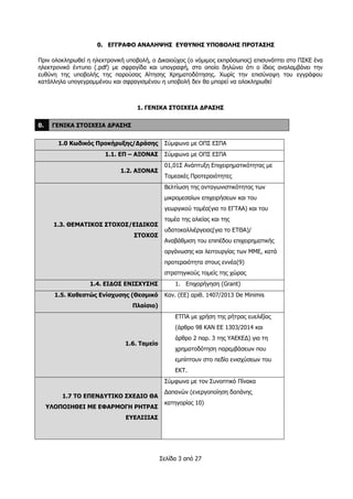 Σελίδα 3 από 27
0. ΕΓΓΡΑΦΟ ΑΝΑΛΗΨΗΣ ΕΥΘΥΝΗΣ ΥΠΟΒΟΛΗΣ ΠΡΟΤΑΣΗΣ
Πριν ολοκληρωθεί η ηλεκτρονική υποβολή, ο Δικαιούχος (ο νόμιμος εκπρόσωπος) επισυνάπτει στο ΠΣΚΕ ένα
ηλεκτρονικό έντυπο (.pdf) με σφραγίδα και υπογραφή, στο οποίο δηλώνει ότι ο ίδιος αναλαμβάνει την
ευθύνη της υποβολής της παρούσας Αίτησης Χρηματοδότησης. Χωρίς την επισύναψη του εγγράφου
κατάλληλα υπογεγραμμένου και σφραγισμένου η υποβολή δεν θα μπορεί να ολοκληρωθεί
1. ΓΕΝΙΚΑ ΣΤΟΙΧΕΙΑ ΔΡΑΣΗΣ
0. ΓΕΝΙΚΑ ΣΤΟΙΧΕΙΑ ΔΡΑΣΗΣ
1.0 Κωδικός Προκήρυξης/Δράσης Σύμφωνα με ΟΠΣ ΕΣΠΑ
1.1. ΕΠ – ΑΞΟΝΑΣ Σύμφωνα με ΟΠΣ ΕΣΠΑ
1.2. ΑΞΟΝΑΣ
01,01Σ Ανάπτυξη Επιχειρηματικότητας με
Τομεακές Προτεραιότητες
1.3. ΘΕΜΑΤΙΚΟΣ ΣΤΟΧΟΣ/ΕΙΔΙΚΟΣ
ΣΤΟΧΟΣ
Βελτίωση της ανταγωνιστικότητας των
μικρομεσαίων επιχειρήσεων και του
γεωργικού τομέα(για το ΕΓΤΑΑ) και του
τομέα της αλιείας και της
υδατοκαλλιέργειας(για το ΕΤΘΑ)/
Αναβάθμιση του επιπέδου επιχειρηματικής
οργάνωσης και λειτουργίας των ΜΜΕ, κατά
προτεραιότητα στους εννέα(9)
στρατηγικούς τομείς της χώρας
1.4. ΕΙΔΟΣ ΕΝΙΣΧΥΣΗΣ 1. Επιχορήγηση (Grant)
1.5. Καθεστώς Ενίσχυσης (Θεσμικό
Πλαίσιο)
Καν. (ΕΕ) αριθ. 1407/2013 De Minimis
1.6. Ταμείο
ΕΤΠΑ με χρήση της ρήτρας ευελιξίας
(άρθρο 98 ΚΑΝ ΕΕ 1303/2014 και
άρθρο 2 παρ. 3 της ΥΑΕΚΕΔ) για τη
χρηματοδότηση παρεμβάσεων που
εμπίπτουν στο πεδίο ενισχύσεων του
ΕΚΤ.
1.7 ΤΟ ΕΠΕΝΔΥΤΙΚΟ ΣΧΕΔΙΟ ΘΑ
ΥΛΟΠΟΙΗΘΕΙ ΜΕ ΕΦΑΡΜΟΓΗ ΡΗΤΡΑΣ
ΕΥΕΛΙΞΙΑΣ
Σύμφωνα με τον Συνοπτικό Πίνακα
Δαπανών (ενεργοποίηση δαπάνης
κατηγορίας 10)
 