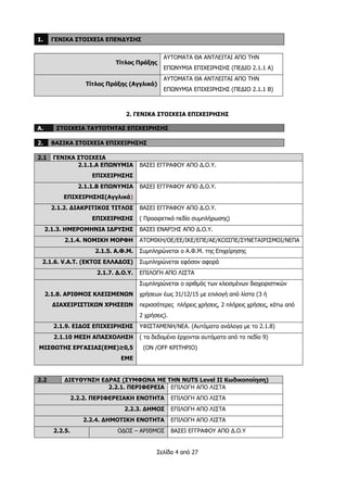 Σελίδα 4 από 27
1. ΓΕΝΙΚΑ ΣΤΟΙΧΕΙΑ ΕΠΕΝΔΥΣΗΣ
Τίτλος Πράξης
ΑΥΤΟΜΑΤΑ ΘΑ ΑΝΤΛΕΙΤΑΙ ΑΠΟ ΤΗΝ
ΕΠΩΝΥΜΙΑ ΕΠΙΧΕΙΡΗΣΗΣ (ΠΕΔΙΟ 2.1.1 Α)
Τίτλος Πράξης (Αγγλικά)
ΑΥΤΟΜΑΤΑ ΘΑ ΑΝΤΛΕΙΤΑΙ ΑΠΟ ΤΗΝ
ΕΠΩΝΥΜΙΑ ΕΠΙΧΕΙΡΗΣΗΣ (ΠΕΔΙΟ 2.1.1 Β)
2. ΓΕΝΙΚΑ ΣΤΟΙΧΕΙΑ ΕΠΙΧΕΙΡΗΣΗΣ
Α. ΣΤΟΙΧΕΙΑ ΤΑΥΤΟΤΗΤΑΣ ΕΠΙΧΕΙΡΗΣΗΣ
2. ΒΑΣΙΚΑ ΣΤΟΙΧΕΙΑ ΕΠΙΧΕΙΡΗΣΗΣ
2.1 ΓΕΝΙΚΑ ΣΤΟΙΧΕΙΑ
2.1.1.Α ΕΠΩΝΥΜΙΑ
ΕΠΙΧΕΙΡΗΣΗΣ
ΒΑΣΕΙ ΕΓΓΡΑΦΟΥ ΑΠΟ Δ.Ο.Υ.
2.1.1.Β ΕΠΩΝΥΜΙΑ
ΕΠΙΧΕΙΡΗΣΗΣ(Αγγλικά)
ΒΑΣΕΙ ΕΓΓΡΑΦΟΥ ΑΠΟ Δ.Ο.Υ.
2.1.2. ΔΙΑΚΡΙΤΙΚΟΣ ΤΙΤΛΟΣ
ΕΠΙΧΕΙΡΗΣΗΣ
ΒΑΣΕΙ ΕΓΓΡΑΦΟΥ ΑΠΟ Δ.Ο.Υ.
( Προαιρετικό πεδίο συμπλήρωσης)
2.1.3. ΗΜΕΡΟΜΗΝΙΑ ΙΔΡΥΣΗΣ ΒΑΣΕΙ ΕΝΑΡΞΗΣ ΑΠΟ Δ.Ο.Υ.
2.1.4. ΝΟΜΙΚΗ ΜΟΡΦΗ ΑΤΟΜΙΚΗ/ΟΕ/ΕΕ/ΙΚΕ/ΕΠΕ/ΑΕ/ΚΟΙΣΠΕ/ΣΥΝΕΤΑΙΡΙΣΜΟΙ/ΝΕΠΑ
2.1.5. Α.Φ.Μ. Συμπληρώνεται ο Α.Φ.Μ. της Επιχείρησης
2.1.6. V.A.T. (ΕΚΤΟΣ ΕΛΛΑΔΟΣ) Συμπληρώνεται εφόσον αφορά
2.1.7. Δ.Ο.Υ. ΕΠΙΛΟΓΗ ΑΠΟ ΛΙΣΤΑ
2.1.8. ΑΡΙΘΜΟΣ ΚΛΕΙΣΜΕΝΩΝ
ΔΙΑΧΕΙΡΙΣΤΙΚΩΝ ΧΡΗΣΕΩΝ
Συμπληρώνεται ο αριθμός των κλεισμένων διαχειριστικών
χρήσεων έως 31/12/15 με επιλογή από λίστα (3 ή
περισσότερες πλήρεις χρήσεις, 2 πλήρεις χρήσεις, κάτω από
2 χρήσεις).
2.1.9. ΕΙΔΟΣ ΕΠΙΧΕΙΡΗΣΗΣ ΥΦΙΣΤΑΜΕΝΗ/ΝΕΑ. (Αυτόματα ανάλογα με το 2.1.8)
2.1.10 ΜΕΣΗ ΑΠΑΣΧΟΛΗΣΗ
ΜΙΣΘΩΤΗΣ ΕΡΓΑΣΙΑΣ(ΕΜΕ)≥0,5
ΕΜΕ
( τα δεδομένα έρχονται αυτόματα από το πεδίο 9)
(ON /OFF ΚΡΙΤΗΡΙΟ)
2.2 ΔΙΕΥΘΥΝΣΗ ΕΔΡΑΣ (ΣΥΜΦΩΝΑ ΜΕ ΤΗΝ NUTS Level II Κωδικοποίηση)
2.2.1. ΠΕΡΙΦΕΡΕΙΑ ΕΠΙΛΟΓΗ ΑΠΟ ΛΙΣΤΑ
2.2.2. ΠΕΡΙΦΕΡΕΙΑΚΗ ΕΝΟΤΗΤΑ ΕΠΙΛΟΓΗ ΑΠΟ ΛΙΣΤΑ
2.2.3. ΔΗΜΟΣ ΕΠΙΛΟΓΗ ΑΠΟ ΛΙΣΤΑ
2.2.4. ΔΗΜΟΤΙΚΗ ΕΝΟΤΗΤΑ ΕΠΙΛΟΓΗ ΑΠΟ ΛΙΣΤΑ
2.2.5. ΟΔΟΣ – ΑΡΙΘΜΟΣ ΒΑΣΕΙ ΕΓΓΡΑΦΟΥ ΑΠΟ Δ.Ο.Υ
 