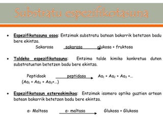  Espezifikotasuna osoa: Entzimak substratu batean bakarrik betetzen badu bere ekintza. Sakarosa sakarasa glukosa + fruktosa  Taldeko espezifikotasuna: Entzima talde kimiko konkretua duten substratuetan betetzen badu bere ekintza. Peptidoak peptidasa Aa1 + Aa2 + Aa3 +… (Aa1 + Aa2 + Aa3+…)  Espezifikotasun estereokimikoa: Entzimak isomero optiko guztien artean batean bakarrik betetzen badu bere ekintza. α- Maltosa α- maltasa Glukosa + Glukosa  
