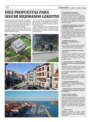 Presentamos nuestras diez propuestas. Diez propues-
tas para seguir mejorando LEKEITIO y responder así
a las necesidades reales de nuestros/as convecinos/
as. Nuestro compromiso para seguir avanzando, otro
paso adelante, para que podamos hacer de Lekeitio un
mejor lugar para vivir, trabajar y disfrutar.
Pero además, Lekeitio en el 2025 cumplirá 700 años
como villa y es por ello que miramos al futuro con un
programa de gobierno serio, real e ilusionante surgido
de la participación ciudadana.
Por eso, presentamos este programa de gobierno
porque creemos en las/los lekittarras. Un programa de
gobierno realista, con prioridades claras, comprome-
tido, pegado a las necesidades del pueblo y construido
desde la participación.
Éste es nuestro compromiso y responsabilidad que
volvemos a proponer ante las/os lekittarras. Seguir
avanzando, mirando al futuro. . Un Lekeitio dueño de
su propio futuro, un Lekeitio, en definitiva, centrado
en las/los lekittarras.
Diez propuestas para
seguir mejorando LEKEITIO
√ Mejoraremos los niveles 		
de protección e igualdad social
No dejemos a nadie atrás. Seguiremos apostan-
do por unos servicios sociales de calidad para
garantizar la cohesión social y la protección de
las personas más vulnerables. Impulsaremos
medidas para la igualdad de trato y erradicar la
violencia machista.
√ Seguiremos impulsando la actividad
económica relacionada con la mar,
comercio y turismo
Nueva oficina de turismo. Revitalizar el puerto,
turismo basado en nuestra identidad de la mar.
Recuperar Maderas de Lekeitio para responder
a las necesidades del pueblo. Colaborar con la
Asociación de Comerciantes y elaborar su plan
estratégico, impulsar la plaza del mercado y la
conectividad digital.
√ Daremos solución a los 		
problemas de aparcamiento y
movilidad
Crear alrededor de 200 nuevas plazas de apar-
camiento y seguir ampliando las zonas de apar-
camiento para residentes en época estival.
√ Seguiremos mejorando los barrios: 	
auzoz auzo
Renovar la zona de Zumatzeta / San Ignacio
y Avenida Paskual Abaroa. Arreglar la zona
de Basoaldea, Antiguako Ama / Basotxo /
Karmengo Ama y Trinkete-Etxea. Hacer
accesibles las calles.
√ Impulsaremos la construcción de
Viviendas Sociales en alquiler dirigidas
a jóvenes
Proyecto de viviendas sociales en la zona de
Telefónica, entre otros. Seguir tomando medidas
para la emancipación de los/as jóvenes.
√ Seguiremos mejorando los centros
educativos
Cubrición del patio de la escuela pública.
Seguir colaborando con la Ikastola y la Musika
Eskola. Lekeitio Herri Hezitzailea, en igualdad,
diversidad y convivencia.
√ Seguiremos mejorando los
equipamientos y servicios deportivos
Renovar el campo de futbol y crear un centro de
deportes marítimos.
√ Mejoraremos el transporte público
de Bizkaibus: Bilbao, Gernika y hospital
de Galdakao
√ Impulsaremos medidas 			
frente al cambio climático
Anillo verde: uniremos Eluntzeta con la variante
para peatones. Mejoraremos el parque Merced.
Daremos prioridad a los peatones, seguiremos
impulsando el uso de la bicicleta, seguiremos
cambiando las luminarias de los barrios, re-
duciremos el consumo energético en edificios
públicos y promoveremos un uso sostenible del
agua.
√ LekittarraGO2025!
Seguiremos poniendo en valor nuestro
patrimonio: euskera, cultura, Palacio Abaroa,
Astillero Mendieta, Isla de Garraitz, Armintxe,
Lekeitio 700…
14. zkia • 2019ko maiatzaEntzuixu05
 