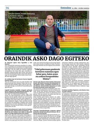 Ze balorazio egiten duzu legealdiko 4 urte
hauetaz?
Nire ikuspuntutik balorazioa positiboa da. Balan-
tzea oso positiboa eta emankorra da Proposatutako
puntu gehienak bete ditugu baina oraindik egiteko
asko dago. Uste dut azken lau urteetan Lekeition
aurrerapauso bat eman dela, gure aurretiko le-
gealdiko makinaria geldi egon ostean, dena berriz
martxan jartzeko gai izan gara. Gauza asko egin di-
tugu eta emaitzak begi-bistan daude, baina orain-
dik asko dago egiteko.
Zer nolakoa izan da herritarren harrera legealdi
honetan zehar?
Nik uste herritarrak lasai eta pozik daudela Udal
gobernutik egin diren lanekin. Noski, izan ere ezi-
nezkoa da dena perfektu egitea, guk ere gure aka-
tsak egiten ditugu, eta horrek ere zuzentzeko prest
agertzen gara.
Legealdi honetan izandako zinegotzi gehienak
berriz aurkezten dira hauteskunde hauetan. Tal-
dearen sendotasuna bistara geratzen da.
Lan talde oso kohesionatua finkatu dugu. Gure
artean oso ondo konpontzen gara eta nabarmena
geratzen da lan egiteko orduan. Lau urte eta gero,
zinegotzi bakoitzak bere arloa ondo ezagutzen du
eta badaki nola jardun behar duten. Egia da ia de-
nok errepikatzen dugula, baina pertsona berriak
ere sartuko dira lantaldean. Zinegotzi berri hauek
freskotasuna eta beste ikuspuntu batzuk emango
dizkigute. Pertsona berriak taldean izatea garran-
tzitsua dela uste dut.
Kaleen berrurbanizazio lanak, kirol eta ikasketa
instalazioetako ekipamenduen berrikuntza… ba-
dirudi lau urte hauetan zuen taldea ez dela geldi
egon. Ba al dago egiteke geratu den zerbait?
Gauza asko egin dira sartu ginen lehenengo ur-
tetik. Eta zer botatzen dugun faltan? Indarkeria-
ren ondorioz biktima izan diren lekittarren ai-
torpena. Pertsona batzuk erailak izan ziren garai
batean, eta ez gara gai izan haien memoria aitor-
tzeko. Hori faltan bota dugu eta hurrengo legeal-
dian alkate bezala errepikatzen badut, hausnar-
keta egin beharko da aurrerapauso bat emateko.
Herrian egin dituzuen beste hainbat ekimenetan
bezala, San Andres auzoaren berrurbanizazio la-
nak egiteko orduan, auzokideen iritziak izan zi-
ren kontuan. Beste proiektu batzuetan ere eredu
horrekin jarraitzeko asmoa ahal duzue?
San Andreseko proiektuan auzokideen parte-har-
tze prozesua arrakastatsua izan da eta hasiera ba-
tetik, bertan bizi direnak prestutasuna erakutsi
zuten eta alderdi bien artean ere adostasuna lortu
genuen. Nik uste prozesu oso polita izan dela eta
emaitzek horrela adierazten dute.
Beste hainbat parte-hartze prozesu ere zabal-
du dira legealdi honetan. Uste dut parte-hartzea
gelditzeko heldu dela, batzuetan ez da erraza jen-
dearen arten partaidetasuna lortzea baina hori
bultzatzeko lanean gabiltza. Hurrengo legealdian,
badaude konpontzea derrigorrezkotzat jotzen di-
tugun auzo batzuk eta horietan auzokideen parte-
hartzea eta iritziak batzea garrantzitsua da, haiek
biziko diren lekua izango baita.
Hurrengo hauteskundeetako programa egitean
jendearen iritziak hartu dituzue kontuan. Zer es-
katzen dute herritarrek?
Aurreko hauteskundeetan egin genuen bezala, aur-
ten ere programa egiteko herritarrak izan ditugu
kontuan. 250 pertsonak hartu dute parte, alderdi-
kideak, eragile desberdinak eta bestelako herrita-
rrak izan ditugu. Prozesu honetan jendeari gehien
arduratzen dizkioten arazoak ondorioztatu dira,
eta hurrengo hauek dira: Alde batetik, Lekeition
traba handiak sortzen dituen aparkaleku libreak
aurkitzeko arazoa. Bestalde, kaleen garbitasuna
eta, batez ere, irisgarritasuna, izan ere herriko kale
batzuek urte asko dituzte eta bertan aurkitzen di-
ren espaloiak edota barandak berriztu egin behar
dira. Gainera, Maderas de Lekeitioren etorkizuna,
portuari ere indarra emateko beharra eta bizi kali-
tatea hobetzea herritarren ardura nagusien artean
aurkitzen dira. Jendeak gehien miresten duena Le-
kittarrek dugun bizi kalitatea da eta hori mantendu
edo hobetu egin behar da.
Udal gobernuan gaudenok herriaren esanetara
egon behar gara, haien arazo eta ardurei konpon-
bidea bilatuz. Ez da logikoa guk Lekeitio bat di-
seinatzea herritarrei lepoa emanda, herritarren
beharrizanei irtenbideak bilatuz eraikitzen dugu
Lekeitio.
Etorkizun hurbilera begiratuz, nola ikusten duzu
2025eko Lekeitio?
Lekeitio aurreratu bat ikustea gustatuko litzaida-
ke, solidarioa, inklusiboa, bizi kalitate onarekin
eta kalitatezko azpiegiturekin, ingurumena zain-
tzen duen herria izatea ere nahiko nuke. 2025ean
Maderas de Lekeitio berreskuratu eta Lekeitioko
aktibitate ekonomikoa eta aisialdia inguru horre-
tan bultzatzea nahiko nuke, gazteentzako etxebi-
zitza sozialak eraikita izatea, oinezkoentzako eta
bizikletekin ibiltzeko gune irisgarriak edukitzea,
aparkalekuak gehiago sortzea, moila berpiztea,
Artzabal aurrean ditugu mojojoien inguruan tu-
rismo gastronomikoa lantzea eta abar. Urtean
zehar Lekeitio bizirik mantentzea nahiko nuke
eta ez bakarrik uda sasoian. Gure nortasunean oi-
narritutako turismoa bultzatu nahiko nuke, hau
da, itsasoarekin lotutakoa. Gure ondarea, gastro-
nomia, gure euskara, izaera, kultura…azken ba-
tean itsasoarekin dugun harremana da turisteei
eskaini behar dioguna, kanpotik etortzen direnek
gu herri ezberdin bat garela, euskal herria, senti-
tu behar dute.
Koldo Goitia Markuerkiaga,
lekeitioko Alkatea
eaj-pnvren alkatetzarako hautagaia
oraindik asko dago egiteko
"Udal gobernuan gaudenok
herriaren esanetara egon
behar gara, haien arazo
eta ardurei konponbidea
bilatuz".
14. zkia • 2019ko maiatzaEntzuixu06
 