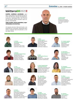 2. Amaia
Antxustegi Ziarda
Zuzenbide
Ekonomikoan
lizentziatua. Gaur egun
Lekeitioko alkate ordea.
3. Mertxe
Arrizubieta Basterretxea
Ostalaritzako Goi
teknikaria eta Leioako
ostalaritza eskolan
irakaslea. Gaur egun
Lekeitioko zinegotzia.
4. Josu
Itza Onaindia
Lanbide Heziketako
ikasketak. Garbiguneko
langilea. Gaur egun
Lekeitioko zinegotzia.
5. Ainize
Altzibar Salegi
Diseinu ikasketak.
Iturriotzeko Guraso
elkarteko kidea. Jostunak
elkarteko arduraduna. Gaur
egun jantoki eta eskola
garraioko ordezkaria
6. Eneko
Atxa Castro
Eraikuntza proiektuetako
goi-mailako teknikaria.
gaur egun Danobat
kooperatibako bulego
teknikoan. Tximista atletismo
taldeko presidente ohia.
7. Abel
Iriondo Lejardi
Garbikerreko gidaria.
Zesta puntako
jokalari ohia. 1993ko
munduko pilotari
onena. Gaur egun
Lekeitioko zinegotzia.
8. Oier
Zuberogoitia Atxurra
Abokatua, 		
Bizkaiko Foru Aldundiko
zuzendari-kudeatzailea
14. Amagoia
Akordaerrementeria
Kortazar
Enpresen Administrazio
eta Zuzendaritzako
lizentziatua. Irakaslea.
9. Idoia Sagastizabal
Unzetabarrenetxea
Zuzenbide lizentziatua eta
enpresa administrazioko
masterra. Gaur egun
Lekeitioko zinegotzia eta
diputatua Madrilen.
10.	Eguzkiñe
Arrasate Anakabe
Lanbide Heziketa
administrazio
modalitatean Gaur
egunean merkataria
Arranegi zabalean.
Kitto elkarteko
presidentea.
11. Isabel
Mendiguren Laka
Filologia ingelesean
lizentziatua. Gaur
egunean Lea Artibai
ikastetxeko irakaslea.
12. Joseba Izagirre
Ikazuriagagoitia
Elektrikaria.
Mantenimenduko
teknikaria Eusko
Jaurlaritzan.
1. Koldo Goitia
Markuerkiaga
Enpresa eta jarduera
turistikoetan teknikaria.
Gaur egun Lekeitioko
alkatea.
13. Marielena
Elordi Kaltzakorta
Ekonomilaria.
Bigarren Hezkuntzako
irakaslea.
Txistularien eta
estudiantinako
taldekidea.
15. Mikel 			
Anton Zarragoitia
Anton Zarragoitia.
Zuzenbidean lizentziatua
eta europar gaietan
espeziliazatua.
Eusko Jaurlaritzan
Europako Gaietarako
zuzendaria.
16. Alberto
Cazalis Urbieta
Informatikoa.
Enpresa
baten lanean.
lekittarraGO2025!
Lekeitio eraikitzen jarraitzeko gaur
egun udal gobernuan gaudenok eta he-
rritar berriak batu ditugu hautagaitzan,
ikuspuntu aberasgarriekin eta herriari
eta herritarrei gauza positibo asko es-
kainiko dizkietenak.
Talde hurbila, ilusioz betetakoa, espe-
rientziaduna eta berritua.
Un equipo cercano, lleno de ilusión, con
experiencia y renovado. Preparado para
tomar cualquier tipo de decisión y con
las ideas claras.
14. zkia • 2019ko maiatzaEntzuixu07
 