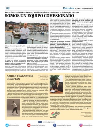 Entzuixu! Eaj-Pnv Lekeitio@EntzuixuLekitto Entzuixu Eaj-Pnv Lekeitio entzuixu_lekeitio
Kantuz sortu naiz eta
Kantuz nahi bizi
Kantuz igortzen ditut
Nik penak ihesi.
Otsailean Xabier Txakartegi agurtu genuen, 1937tik demokrazia garaiko lehe-
nengo alkatea. 1979an lehen aldiz aukeratua, bere alderdiak, EAJk, 8 zinegotzi
lortu zituen bozken %63,92arekin. Lau urteren buruan berriz ere berretsi zuen
alkate kargua, zinegotzi kopuruaren aldea handituz; bederatzi oposizioaren lau
zinegotziren aurrean. EAJk 1986-1987an jasandako banaketak alkatetza gal-
tzea ekarri zuen. Txakartegi berriro aurkeztu zen 1997an, lehenengo postua
lortuz bere alderdiarentzat. Balio segurua zelako, agian.
Azken 40 urte hauetan euskal abertzaletasunaren erreferentea izan da Xabier
Alderdian, Lekeition eta Lea-Artibai eskualde osoan. Diktaduraren eta Batzo-
kiaren berreskuratzearen osteko berrantolakuntzaren oinarriak ezarri zituen
Uri Buru Batzarreko kidea izan zen. Gaixotu zenean ere, Uri Erakunde berdinean
jarraitzen zuen lanean administrazio kontuetan.
Txakartegi Mendexan jaio zen; bere emaztea ere
bertakoa da. Apaiztegian egondakoa, beste asko
bezala, eta profesionalki enpresa txikiak admi-
nistratzeaz arduratu zen. Baina, bere pasioa pilota
zen, esku pilota hain zuzen ere. Pilotari bikaina zen
bera eta zesta punta modako kirola zen garaietan,
Lekeition eskuzko eskola bultzatu zuen.
Beste pasioetariko bat musika zen. Kilin Kala
Abesbatzako kidea zen ahots-korda baxuetan. En-
tsegu guztietara joan zen gaixotasunak galarazi
zion arte. Ez zuen galdu Gabonetako kontzertua.
Bertan bere koruak interpretatu zuen “Kantuz”
abestia arreta handiz jarraitu zuen gurpildun je-
sarlekutik. Atentzio berdina eskaini zion bere iloba
gazte Ekaini, Musikaiakaiako txistu ikasleari.
Uste osoko gizona ere bazen Xabier Txakarte-
gi. Hamarkada luzeetan zehar gizarte ekimeneko
ekintzak bultzatzera lotuta egon da bere figura;
hala nola, odol ematea. “Bizi Iturri” odol emaile
elkarteko presidentea izan zen.
Xabierri, Lekeition ohitura den legez, gizon-
emakume adierazgarriekin agurtu zitzaion. Udale-
txeko Osoko Bilkura aretoan hil-kapera ipini zen.
Bertan egon zen bere familia, alkatea eta zinego-
tziak, bere alderdiko kideak. Besteak beste, Jaio-
ne Arrasate ere bertan egon zen, bere laguntzaile
leialetarikoa, Txakartegirekin zinegotzi izan zena
epealdi ezberdinetan eta gaur egunean Lekeitioko EAJ-PNVko Uri Erakundeko
presidentea. Jendea, hilkutxa aurrean gelditzen zen. Errezatu edo gure erres-
petua erakutsi genion. Udaletxearen kanpoaldean Musika Bandak egin zion
harrera hilkutxari. Mezatan elizako koroak (bertoko kidea zen) aita Madina-
ren “Aita Gurea” interpretatu zuen. Irteeran Kilinkala koroak (bertoko kidea
ere bazen) Kantuz interpretatu zuen, Gabonetan eskatu zuen abestia. Ondoren,
txistulariek “Alkate soinua” jo zuten.
Gizon adeitsuak utzi gaitu; pertsona bikaina, bere lehenengo ardura jendea-
ren arazoek okupatzen zutelarik. Beti egoerak eskatzen zuen mailan egon zen
alkate ona izan zen. Ikusi arte Xabier. Abesten jarraituko dugu.
Kantuz gostura ditut
Guziak iretsi
Kantuz ez du ta beraz
Hiltzea merezi
Xabier txakartegi
gomutan
¿Cómo valoras estos 4 años de legisla-
tura?
Considero que han sido positivos y muy
fructíferos. Hemos conseguido sacar
adelante bastantes proyectos, colabo-
rando y consiguinedo ayudas de otras
instituciones. A la vista está que hemos
hecho muchas cosas pero todavía queda
mucho por hacer.
En mayo se vuelven a presentar
muchos/as de los/las concejales/as
que ahora están en tu equipo. Esto de-
muestra la fortaleza del grupo.
Somos un equipo muy cohesionado y
nos entendemos a la perfección. Esto ha
repercutido positivamente a la hora de
trabajar juntos. Después de 4 años, cada
uno/a conoce su área y sabe detectar las
necesidades a las que hay que respon-
der. Es verdad que la mayoría que for-
mamos el equipo de gobierno actual va-
mos a repetir, pero se incorporan per-
sonas nuevas que van a aportar nuevas
ideas y perspectivas.
Reurbanización de calles, reforma de
instalaciones deportivas y escolares,…
parece que en estos 4 años el equipo
no ha parado de trabajar. ¿Ha quedado
algo en el tintero?
Empezamos la legislatura arreglando el
tejado de la Haurreskola, luego segui-
mos con San Andrés, Abaroa, escue-
las, Eliz Atea, … y pronto empezaremos
con la Musika Eskola, entre otros. Pero
lógicamente, todo no han sido obras,
hemos puesto en marcha el protocolo
para atender a mujeres y sus hijos/as en
caso de violencia machista, un conve-
nio con la Residencia Uribarren Abaroa
para dar respuesta a casos urgentes, el
sistema de aparcamientos reservados
a residentes, ampliado el horario de
las instalaciones deportivas, y muchas
más.
En el tintero ha quedado por ejemplo
el reconocimiento a los/las lekittarras
que fueron asesinados/as, víctimas de
vulneraciones de derechos humanos.
Un reto pendiente.
El barrio de San Andrés se ha reurba-
nizado basándose en el proyecto que
diseñaron y eligieron los propios ve-
cinos/as. ¿En otros proyectos se prevé
actuar de la misma manera?
El proceso de participación vecinal ha
sido un éxito y el acuerdo de ambos
partidos políticos al proyecto tam-
bién. Todo ello se ha visto reflejado
en los resultados. La gente está muy
contenta.
No ha sido el único proceso de parti-
cipación que se ha llevado a cabo; los
presupuestos anuales, el Plan General
de Ordenación Urbana, “Lekeitio La-
gunkoia”, Plan de Paisaje, Plan para
carril bici, etc… No es fácil conseguir
la participación ciudadana pero la
participación ha llegado para quedar-
se, sin lugar a dudas. Hay que fomen-
tarla.
Han tenido en cuenta las opiniones y
sugerencias de los/las lekittarras a la
hora de elaborar su programa. ¿Qué
piden?
Hace ya un año abrimos un proceso de
participación abierta para que la gente
y las diferentes asociaciones nos trans-
mitieran sus opiniones, preocupacio-
nes, propuestas, etc. No es lógico ela-
borar un programa electoral sin tener
en cuenta la opinión de la gente. Des-
pués de haber recogido todas las apor-
taciones y estudiarlas, hemos elaborado
nuestro programa electoral.
Lekeitio en el 2025 cumple 700 años.
¿Cómo lo imaginas?
Un Lekeitio progresista, solidario, inc-
lusivo, con buena calidad de vida e in-
fraestructuras de calidad. Un Lekeitio
respetuoso con el medio ambiente. Un
Lekeitio que recupere Maderas de Le-
keitio, un Lekeitio con viviendas socia-
les dirigidas a jóvenes, un lekeitio con
prioridad para peatones y bicicletas,
con más aparcamientos, con un puer-
to activo y ordenado, con un turismo
basado en nuestra identidad ligada a
nuestra vinculación con la mar. Un le-
keitio que pueda aprovechar la actividad
que en breve generará el parque acuíco-
la de Endai con sus mejillones y demás
productos de la mar, un Lekeitio con
un turismo sostenible que pueda mos-
trarnos ante los turistas que nos visitan
como pueblo vasco que somos y darnos
a conocer así a lo largo del mundo.
Somos un equipo cohesionado
Koldo Goitia Markuerkiaga, alcalde de lekeitio candidato a la alcaldia por eaj-pnv
entzuixu@gmail.com
08 14. zkia • 2019ko maiatzaEntzuixu
 