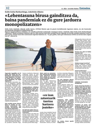 Koldo Goitia Markuerkiaga, Lekeitioko Alkatea
Dagoeneko Legealdiko urte bi
pasatu dira COVID-19k mar-
katutakoak. Lehentasunei eta
mugei dagokienez. Zer balan-
tze egiten duzu, bai lehenta-
sunei dagokienez, bai mugei
dagokienez?
Aurreikuspen ekonomiko one-
kin eta plangintza onarekin
hasi genuen legegintzaldi hau,
herritarrekin hartutako kon-
promisoak bete ahal izateko.
Bat batean, COVID-19ak gure
lehentasun guztiak aldatu ditu
eta gure arreta guztia pande-
miari aurre egitera bideratu da.
Urte gogorra izan da guztion-
tzat, eta oraindik ez da amaitu,
baina une honetan eta, nahiz eta
gure lehentasuna COVID19a-
ren aurkako borroka izan da, ez
digu gure jarduera edo aktibita-
te guztia monopolizatzen.
Zein proiektu garatu dituzue
lehen bi urteetan eta pan-
demiak baztertutako zein
proiektu berreskuratu ahal
izan dituzue dagoeneko?
Legegintzaldi honetarako har-
tutako konpromisoak betetze-
ko urratsak ematen ari gara.
Eskoletako obrak, haurreskola,
futbol zelaiko obrak, gasolin-
degi zaharra, Musika Eskola
amaitu dugu, Mendieta ontzio-
la martxan dago. Uda ondoren
Basoaldearekin hasiko gara eta
aurten Karmengo Ama inguru-
ko proiektua amaituko dugu.
Gainera etxebizitza babestuak
eraikitzeko lanean ari gara
Armintxeko kobaren ukipena-
gatik Letraukuako etxebizitza
berriei uko egin behar izan os-
tean, portuaren antolamendua
eta abar. Ez gara gelditu, baina
gure lehentasuna COVID-a eta
lekittarrengan duen eragina
izan da eta izaten jarraituko du.
Legegintzaldiaren erdialdean
eta pandemiaren aurreko bi-
zitza berreskuratu gabe, zein-
tzuk izango dira udal gober-
nuaren gakoak?
Pandemiaren aurkako borro-
ka, txertaketan laguntzea eta
pertsona ahulenei eta COVIDak
gehien kaltetutako sektoreei
laguntzea dira gure lehentasu-
nak. Pandemiak bere horretan
jarraituko du datozen hila-
beteetan, harekin bizi behar-
ko gara eta borrokan jarraitu
beharko dugu transmisioari
aurre egiteko. Gure legealdiko
konpromisoak ahaztu gabe.
Zer balorazio egiten duzu Le-
keitiok pandemiari emandako
erantzunaz?
Lehen eta behin, nire esker ona
borroka honen lehen lerroan
jarraitzen duten pertsona guz-
tiei.Jokabide orokorra eredu-
garria izaten ari da, nahiz eta
ulertzekoa den herritar asko-
ren nekea eta gogaitzea, baina
borrokan jarraitu behar dugu.
Maila sozial eta asistentzia-
lean, zeintzuk dira pandemian
zehar beharrizan handiena
duten taldeak, eta zein meka-
nismo erabili ditu Udalak ho-
riei laguntzeko?
Hori da gure lehentasuna,
behar handiena duten edo
ahulenak diren kolektiboei la-
guntzea. Pandemia egoerak
eragin handia izan du familien
ekonomian. Baztertuta gera-
tzeko arriskuan zeuden kolek-
tiboetatik abiatzen ginen, bai-
na pandemiak detektatu gabe
zeuden beste kolektibo batzuk
plazaratu ditu. Hori dela eta,
gizarte larrialdietako lagun-
tzen onuradun kopurua bikoiz-
tu da azken urtean eta ia 100
bat pertsona dira onuradun.
Guztira 134.000 euro bideratu
genituen Lekeition laguntza
honetarako. Gainera, 85 fami-
lia hilero Lekeitioko Elikagaien
Bankura joaten dira. Pertsona
hauek guztiak izan behar dira
gure arduren lehentasuna.
Eta nola laguntzen dituzue
sektore ekonomiko zigortue-
nei, merkataritzari eta ostala-
ritzari?
Eskura genituen aukera guz-
tiak jarri ditugu martxan: la-
guntza ekonomikoak, zer-
ga-salbuespenak, baimenak,
espazioak okupatzea, kontra-
tuak zabaltzea eta abar. Segu-
ru asko, norbaitek esan dezake
gehiago egin zitekeela, baina
egia da Lekeitioko udalak be-
zala gutxik lagundu diotela os-
talaritzari.
Pandemian zehar erabaki
arriskutsuak eta ezohikoak
hartu dira, hala nola herria
ixtea edo jaiak eta ekitaldi fin-
katuak aldatzea. Denboraren
ikuspegiarekin, nola balora-
tzen dituzu erabaki horiek?
Antzar eguneko asteburuan
udalerria ixtea ez zen ohikoa
izan, lehenengoak izan ginen.
Lekittarren osasuna zaintzeko
erabakia izan zen. Ez naiz da-
mutzen, osasun irizpideak ja-
rraitu ziren erabakia hartzean,
berriro egingo nuke, zalantza-
rik gabe.
Eta aurten, Antzar egunik
izango al da?
Hoba geunke, baina ez dut uste
posible denik gauden egoe-
ran. Baina aukera izango dugu
udan, iaz bezala, kultur eta ki-
rol ekitaldiak aforo mugatuez
eta kontrolatutako espazioetan
gozatzeko. Zero km-ko ikuski-
zun eta taldeen aldeko apustua
egingo dugu.
Horrek esan nahi du Kaleka
ospatuko zela?
Hasiera batean, Kaleka Lekei-
tioko Nazioarteko Kale Arteen
Jaialdia eta Euskal Zine Bilera
mantentzen dira, espazio eta
edukiera mugatu eta kontrola-
tuetan.
Nolakoa izango da uda hau?
Badirudi iazkoaren antzekoa
izango dela. Oraintxe bertan
sinatuko nuke, iazkoa uste bai-
no uda hobea izan bait zen.
Txertoa jarriko duzu?
Noski, niri dagokidan txertoa
jarriko dut. Osakidetzak dei-
tzen nauenean, ni joango naiz.
Hala ere, Lekittarrei eskatzen
diet, Osakidetzak deitzen die-
nean, ez dezatela zalantzarik
izan txertoa hartzera joateko.
GOBERNU-TALDEAREN 	
ALDAKETAK
Amaia Antxustegi Ziardak zi-
negotzi izatea utzi du Iraun-
kortasun eta Ingurune Natu-
rala Zaintzea saileko Foru Di-
putatuaren kargua hartzeko.
Zer suposatzen du baja horrek
Gobernu Taldearentzat?
Niretzat galera handia da, 10
urte daramatzagu elkarrekin
udaletxean, baina bizitzan zi-
kloak daude eta horrela ulertu
behar da. Unai Rementeriak
fitxaketa ona egin du, Amaiak
oso ondo egingo du, ziur nago.
Fitxaketez ari garela, nola
aurkezten diguzu zurea, Isa-
bel Mendiguren Laka, zinego-
tzi berria eta alkateordea?
Isabelek bere gain hartzen ditu
Amaiaren ardura batzuk, bes-
teak beste, gizarte-zerbitzuak,
une honetan oso garrantzitsua
den arloa. Ezaguna da Isabe-
len ibilbide profesionala eta
bere gaitasuna eta esperientzia
kudeaketan. Gaitasun ona du
plangintza estrategikoan eta
etorkizunerako ikuspegian Po-
zik nago taldean sartzearekin.
«Lehentasuna birusa gainditzea da,
baina pandemiak ez du gure jarduera
monopolizatzen»
«ez izan
zalantzarik
txertoa
hartzera
joateko»
Koldo Goitia Lekeitioko alkateak azaldu duenez, COVIDak bikoiztu egin du gizarte-larrialdietarako laguntzen eskaria, eta uda honetarako
aurreikusitako ekitaldiak ere baldintzatuko ditu.
Bigarren legegintzaldiaren erdialdean, eta oraindik pandemiak markatutako testuinguru batean, Lekeitioko alkate Koldo Goitia Markuerkiagak
'aparkatuta' dauden proiektuen balantzea egin du, baita martxan ipini diren proiektu berrien inguruko eta herriak oraindik amaitutzat eman ez
duen osasun-krisiari eman dion erantzunaren inguruko balantzea ere. "Ez gara gelditu, baina gure lehentasuna COVIDa eta herrian duen eragina
izan da", adierazi du.
17. zkia • 2021eko ekaina Entzuixu
02
 