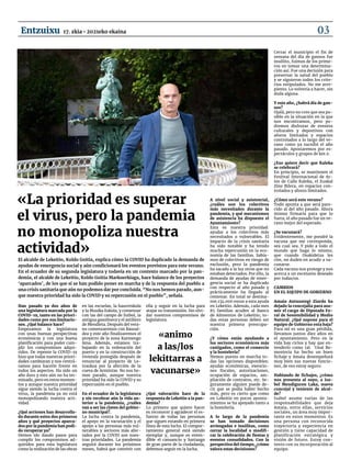 Han pasado ya dos años de
una legislatura marcada por la
COVID-19, tanto en las priori-
dades como por sus limitacio-
nes. ¿Qué balance hace?
Empezamos la legislatura
con unas buenas perspectivas
económicas y con una buena
planificación para poder cum-
plir los compromisos adqui-
ridos. De repente la COVID-19
hizo que todas nuestras priori-
dades cambiaran y nos centrá-
ramos para hacerle frente en
todos los aspectos. Ha sido un
año duro y esto aún no ha ter-
minado, pero en estos momen-
tos y aunque nuestra prioridad
sigue siendo la lucha contra el
virus, la pandemia ya no está
monopolizando nuestra acti-
vidad.
¿Qué acciones han desarrolla-
do durante estos dos primeros
años y qué proyectos aparca-
dos por la pandemia han podi-
do recuperar ya?
Hemos ido dando pasos para
cumplir los compromisos ad-
quiridos para esta legislatura
como la realización de las obras
en las escuelas, la haurreskola
y la Musika Eskola, y comenzar
con las del campo de futbol, la
antigua gasolinera y el astillero
de Mendieta. Después del vera-
no comenzaremos con Basoal-
dea y este año finalizaremos el
proyecto de la zona Karmengo
Ama. Además, estamos tra-
bajando en la ordenación del
puerto y en la construcción de
vivienda protegida después de
renunciar al proyecto de Le-
traukua por la afección de la
cueva de Armintxe. No nos he-
mos parado, aunque nuestra
prioridad ha sido la COVID y su
repercusión en el pueblo.
En el ecuador de la legislatura
y sin recobrar aún la vida an-
terior a la pandemia, ¿cuáles
van a ser las claves del gobier-
no municipal?.
La lucha contra la pandemia,
el apoyo en la vacunación y el
apoyo a las personas más vul-
nerables y sectores más afec-
tados por la COVID son nues-
tras prioridades. La pandemia
seguirá durante los próximos
meses, habrá que convivir con
ella y seguir en la lucha para
atajar su transmisión. Sin olvi-
dar nuestros compromisos de
legislatura.
¿Qué valoración hace de la
respuesta de Lekeitio a la pan-
demia?
Lo primero que quiero hacer
es reconocer y agradecer el es-
fuerzo de todas las personas
que siguen estando en primera
línea de esta lucha. El compor-
tamiento general está siendo
ejemplar y, aunque es enten-
dible el cansancio y hartazgo
de gran parte de la ciudadanía,
debemos seguir en la lucha.
A nivel social y asistencial,
¿cuáles son los colectivos
más necesitados durante la
pandemia, y qué mecanismos
de asistencia ha dispuesto el
Ayuntamiento?
Esta es nuestra prioridad:
ayudar a los colectivos más
necesitados o vulnerables. El
impacto de la crisis sanitaria
ha sido notable y ha tenido
mucha repercusión en la eco-
nomía de las familias. Sabía-
mos de colectivos en riesgo de
exclusión, pero la pandemia
ha sacado a la luz otros que no
estaban detectados. Por ello, la
demanda de ayudas de emer-
gencia social se ha duplicado
con respecto al año pasado y
prácticamente ha llegado al
centenar. En total se destina-
ron 134.000 euros a esta ayuda
en Lekeitio. Además, cada mes
85 familias acuden al Banco
de Alimentos de Lekeitio; to-
das estas personas deben ser
nuestra primera preocupa-
ción.
¿Y cómo están ayudando a
los sectores económicos más
castigados, como el comercio
y la hostelería?
Hemos puesto en marcha to-
das las opciones disponibles:
ayudas económicas, exencio-
nes fiscales, autorizaciones,
ocupación de espacios, am-
pliación de contratos, etc. Se-
guramente alguien puede de-
cir que se podía haber hecho
más, pero es cierto que como
en Lekeitio en pocos ayunta-
mientos se ha apoyado tanto a
la hostelería.
A lo largo de la pandemia
se han tomado decisiones
arriesgadas e insólitas, como
cerrar la localidad o modifi-
car la celebración de fiestas y
eventos consolidados. Con la
perspectiva del tiempo, ¿cómo
valora estas decisiones?
Cerrar el municipio el fin de
semana del día de gansos fue
insólito, fuimos de los prime-
ros en tomar una determina-
ción así. Fue una decisión para
preservar la salud del pueblo
y se siguieron todos los crite-
rios estipulados. No me arre-
piento. Lo volvería a hacer, sin
duda alguna.
Y este año, ¿habrá día de gan-
sos?
Ojalá, pero no creo que sea po-
sible en la situación en la que
nos encontramos, pero po-
dremos disfrutar de eventos
culturales y deportivos con
aforos limitados y espacios
controlados a lo largo del ve-
rano como ya sucedió el año
pasado. Apostaremos por es-
pectáculos y grupos de km 0.
¿Eso quiere decir que Kaleka
se celebrará?
En principio, se mantienen el
Festival Internacional de Ar-
tes de Calle Kaleka, el Euskal
Zine Bilera, en espacios con-
trolados y aforos limitados.
¿Cómo será este verano?
Todo apunta a que será pare-
cido al del año pasado. Ahora
mismo firmaría para que lo
fuera, el año pasado fue un ve-
rano mejor del esperado.
¿Se vacunará?
Evidentemente, me pondré la
vacuna que me corresponda,
sea cual sea. Y pido a todo el
mundo que haga lo mismo;
que cuando Osakidetza les
cite, no duden en acudir a va-
cunarse.
Cada vacuna nos protege y nos
acerca a un escenario deseado
por todas/os.
Cambios 			
en el equipo de gobierno
Amaia Antxustegi Ziarda ha
dejado la concejalía para asu-
mir el cargo de Diputada Fo-
ral de Sostenibilidad y Medio
Natural. ¿Qué supone para el
equipo de Gobierno esta baja?
Para mí es una gran pérdida,
llevamos juntos diez años en
el ayuntamiento. Pero en la
vida hay ciclos y hay que en-
tenderlo como tal. Unai Re-
menteria ha hecho un buen
fichaje y Amaia desempeñará
muy bien sus nuevas funcio-
nes, de eso estoy seguro.
Hablando de fichajes, ¿cómo
nos presenta al suyo, a Isa-
bel Mendiguren Laka, nueva
concejal y teniente de alcal-
de?
Isabel asume varias de las
responsabilidades que deja
Amaia, entre ellas, servicios
sociales, un área muy impor-
tante en estos momentos. Es
una persona con reconocida
trayectoria y experiencia en
gestión y tiene capacidad de
planificación estratégica y
visión de futuro. Estoy con-
tento con su incorporación al
equipo.
Koldo Goitia Markuerkiaga, Alcalde de Lekeitio
«La prioridad es superar
el virus, pero la pandemia
no monopoliza nuestra
actividad»
«animo
a las/los
lekittarras a
vacunarse»
El alcalde de Lekeitio, Koldo Goitia, explica cómo la COVID ha duplicado la demanda de
ayudas de emergencia social y aún condicionará los eventos previstos para este verano.
En el ecuador de su segunda legislatura y todavía en un contexto marcado por la pan-
demia, el alcalde de Lekeitio, Koldo Goitia Markuerkiaga, hace balance de los proyectos
‘aparcados’, de los que sí se han podido poner en marcha y de la respuesta del pueblo a
una crisis sanitaria que aún no podemos dar por concluida. “No nos hemos parado, aun-
que nuestra prioridad ha sido la COVID y su repercusión en el pueblo”, señala.
17. zkia • 2021eko ekaina
Entzuixu 03
 