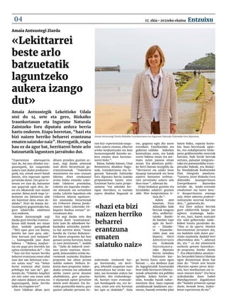 “Esperientzia aberasgarria
izan da, bai jaso ditudan eza-
gutzengatik, bai ezagutzeko
aukera izan dudan jendearen-
gatik, eta, zeinak neurri handi
batean, nire inguruan egoten
jarraituko duten. Oso garai in-
tensoa ere izan da, batzuetan
une gogorrak egon dira, ba-
tez ere alkateorde izan naizen
sasoian. Baina pozik nago Le-
keitioren eta lekittarren alde
eta haientzat dena eman du-
dalako”. Hori da Amaia An-
txustegiren gogoetetako bat,
gure udalerriko udaletxea
utzi ondoren.
Amaia Antxustegik argi
dauka gure herriko erantzu-
kizun-aldi honek zer eman
dion: lankide paregabeak
-“Beti egon gara oso batuta,
familia bat izan gara, uda-
letxe barruan zein kanpoan”
–, haiengandik jaso duen
babesa – “Babesa, konfian-
tza eta gogo giro horrekin lan
egitea ezinbestekoa da” – Eta
“ hazi eta bizi naizen herriko
beharrei erantzuna eman ahal
izan diet edo behintzat ema-
ten saiatu naiz” eta “behar
horiei erantzun ahal izatea
pribilegio bat izan da”, gai-
neratu du. “Udaleko langileei
ere nire esker ona eman nahi
diet eskaini didaten arreta eta
laguntzagatik, baita herriko
talde eta eragileei ere“.
Gure Udalean abian jarri
dituen proiektu guztien ar-
tean, argi dauka zeintzuk
izan diren berarentzat ga-
rrantzitsuenak. “Indarkeria
matxistaren eta sexu-erasoen
biktima diren emakumeei
arreta hobea emateko Lekei-
tioko Udalaren protokoloa,
Lekeitio eta inguruko emaku-
me ekintzaile eta sortzaileen
azoka, Lekeitio lagunkoia edo
Uribarren Abaroa egoitzare-
kin sinatutako hitzarmenak
eta Uribarren Abaroa funda-
zioaren bidez Lekeitioko Eli-
kagaien Bankua sortzea” ze-
rrendatzen ditu.
Eta argi dauka zein den
sartuta duen ‘arantzatxoa’.
Ezin izan du adinekoen ba-
kardadea arintzeko proiek-
tu bat aurrera atera. “Arazo
handia da. Caritas Bizkaiare-
kin batera programa bat hasi
genuen zentzu horretan, baina
ez zuen funtzionatu “, azaldu
du. “Zaila da bakarrik senti-
tzen zarela onartzea. Horre-
gatik, belaunaldien arteko ha-
rremanak sustatuko lituzkeen
programa bat abian jartzea
nahiko nukeen. Helburu bi-
koitza duen programa: bakar-
dadea arintzea eta adinekoek
aktibo izaten jarrai dezaten
ahalbidetzea, gure gizartea-
ri ekarpenak egiten jarraitzen
dutela senti dezaten. Eta ho-
rrekin guztiarekin batera, gure
gazteei adineko pertsona ho-
rien bizi-esperientziak ezagu-
tzeko aukera ematea, elkarren
arteko konfiantzazko eta bata
bestearengandik ikasteko au-
kera ematen duen harrema-
naren bidez “.
Baina, halako batean, Unai
Rementeria Ahaldun Nagu-
siak, Iraunkortasun eta In-
gurune Naturala Zaintzeko
foru diputatu berria izateko
proposamena luzatu zion.
Ezustean hartu zuen propo-
samena “eta sekulako ber-
tigoa. Harridura, ez nuelako
espero Ahaldun Nagusiak ni
aukeratuko ninduenik kar-
gu horretarako, eta berti-
goa, lehendik ezagutzen nuen
erantzukizun bat utziko nue-
lako, oso bestelako ardura bat
hartzeko, den erakundeaga-
tik, hartzen nuen erantzuki-
zun handiagatik eta, era be-
rean, orain arte arlo horretan
lan egin ez dudalako”. Hala
ere, gogotsu egin dio aurre
erronkari. Familiarekin eta
gobernu-taldeko kideekin
kontsultatu zuen, eta haiek
euren babesa eman eta ani-
matu zuten pausoa eman
zezan. Eta abentura politi-
ko berri batean murgildu da.
“Herritarrei eta udalei beste
ikuspegi batzuetatik eta beste
esparru batzuetan zerbitza-
tzen jarraitzeko aukera zela
ikusi nuen “, adierazi du.
Orain bizkaitar guztien eta
lurraldeko udalerri guztien
alde. Nire konpromisoa ir-
moa da “.
Azken aste
hauetan, Foru
Aldundiko kide
berriak ezagutu
ditu, unibertsi-
tateko ikaski-
de batekin topo
egin du berri-
ro – Elixabe-
te Etxanobe-
rekin joan zen
klasera, Herri
Administrazio
eta Erakunde
Harremaneta-
rako diputatu
berria izendatu
baitzuten kar-
gu berria hartu zuen egun
berean –, eta denbora izan
du legegintzaldi honetarako
bere talde berriaren lehenta-
sunak zehazteko eta publiko
egiteko. Azken horien ar-
tean, honako hauek nabar-
mentzen dira: baso-espezie
autoktonoak landatzen sus-
tatzea, basoak erosteko plan
baten bidez, espezie horie-
kin baso-berritzeak egite-
ko, eta eukaliptoaren heda-
pena geldiarazteko neurriak
hartzea; bide berde berriak
sortzea, paisaian integratu-
tako eta paisaiarekiko erres-
petuzko bideak; eta Bizkai-
ko Hondakinak Kudeatzeko
Plan Integrala amaitzea.
“Gainera, laster Bizkaiko Foru
Aldundiko Jasangarritasun
Energetikoaren Batzordea
sortuko da, landa-eremuko
emakumeei eta haien lana-
ri ikusgarritasuna emango
zaie, lehen sektorea profesio-
nalizatzeko neurriak hartuko
dira...”, gaineratu du.
Eta bere ardura berriek
gure udalerritik kanpo lan
egitera eramango badu-
te ere, hari, haren sustraiei
eta udal-gobernuko talde-
kideei lotuta jarraituko du.
“Hau ez da agurra. Haiekin
harremanetan jarraitzen dut,
eta badakite nahi duten guz-
tirako naukatela. Badakit hori
elkarrekikoa dela “, adierazi
du, eta “ ez dut zalantzarik
aurkeztu genuen hauteskun-
de-programa beteko dutela
“. Eta elkarrizketa amaitze-
ko, berarekin batera Udalean
egon direnentzat desio bat
izan du: “Orain arte bezain
elkartuta egoten jarrai deza-
tela, hori motibazioan eta la-
nean islatzen baita”. Eta bera
ordezkatuko duen Isabel
Mendigureneri dagokionez
dio “badakit primeran egingo
duela, besteak beste, kudea-
ketan esperientzia du eta”.
Amaia Antxustegi Ziarda
«Lekittarrei
beste arlo
batzuetatik
laguntzeko
aukera izango
dut»
Amaia Antxustegik Lekeitioko Udala
utzi du 14 urte eta gero, Bizkaiko
Iraunkortasun eta Ingurune Naturala
Zaintzeko foru diputatu ardura berria
hartu ondoren. Etapa horretan, “hazi eta
bizi naizen herriko beharrei erantzuna
ematen saiatuko naiz”. Horregatik, etapa
hau ez da agur bat, herritarrei beste arlo
batzuetatik laguntzen jarraituko dut.
«hazi eta bizi
naizen herriko
beharrei
erantzuna
ematen
saiatuko naiz»
Amaia Antxustegi Ziarda Bizkaiko Iraunkortasun eta Ingurune Naturala Zaintzeko foru diputatua
17. zkia • 2021eko ekaina Entzuixu
04
 