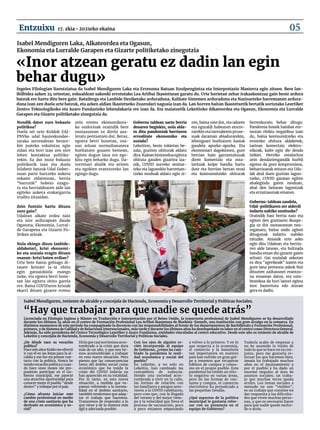 «Inor atzean geratu ez dadin lan egin
behar dugu»
¿De dónde nace su vocación
política?
Hace seis años Koldo me ofreció
ir con él en las listas para la al-
caldía y ese fue mi primer con-
tacto con la política. Nunca he
tenido vocación política y cuan-
do hace unos meses me pro-
pusieron participar en el Go-
bierno municipal, me pareció
una atractiva oportunidad para
conocer mejor el pueblo "desde
dentro" y trabajar por el país.
¿Cómo afronta iniciar este
cambio profesional en medio
de una crisis sanitaria que ha
derivado en económica y so-
cial?
Diría que casi nos hemos acos-
tumbrado a la crisis que dura
más de un año, y que nos he-
mos acostumbrado a trabajar
en esta nueva situación. Pero
pienso que las consecuencias
tanto del ámbito social como
económico que ha traído la
crisis del COVID todavía no
han aparecido en su totalidad.
Por lo tanto, en esta nueva
situación, a medida que va-
yamos volviendo a la norma-
lidad en el ámbito sanitario,
también tendremos que adap-
tar el trabajo que hacemos.
Trataremos de responder a lo
que viene y de la manera más
ágil y adecuada posible.
Con los ojos de alguien re-
cién incorporada al equipo
de Gobierno, ¿cómo ha cam-
biado la pandemia la reali-
dad económica y social del
pueblo?
En Lekeitio, y no solo en
Lekeitio, han cambiado las
costumbres de todos/as.
Siendo una sociedad acos-
tumbrada a vivir en la calle,
las formas de relación con
los familiares y amigos ante-
riores a la COVID cambiaron,
pero creo que, con la llegada
del verano y del mejor tiem-
po y la velocidad que lleva el
proceso de vacunación, poco
a poco estamos empezando
a volver a lo primero. Y en lo
que respecta a la economía,
el comercio y la hostelería
tan importantes en nuestro
país han sufrido un gran gol-
pe y tenemos que recuperar
hábitos de compra y consu-
mo en el propio pueblo. Esta
pandemia ha tenido un efec-
to negativo en varias áreas,
pero en las formas de con-
sumo y compra, el comercio
electrónico ha perjudicado a
las pequeñas tiendas.
¿Qué aspectos de la política
municipal le gustaría refor-
zar con su presencia en el
equipo de Gobierno?
Todavía acabo de empezar y
no he asumido la visión de
todo lo que se hace en su con-
junto, pero me gustaría re-
forzar los que hacemos bien.
Amaia ha trabajado muchos
años en el Ayuntamiento y
por el pueblo y ha dado un
enorme impulso al área de
asuntos sociales; un traba-
jo que muchas veces queda
oculto. Los temas sociales a
menudo no son "visibles",
es un trabajo que consiste en
dar respuesta a las dificulta-
des que viven muchas perso-
nas, y que es necesario hacer
para que nadie quede exclui-
do o atrás.
Isabel Mendiguren, teniente de alcalde y concejala de Hacienda, Economía y Desarrollo Territorial y Políticas Sociales.
“Hay que trabajar para que nadie se quede atrás”
Licenciada en Filología Inglesa y Máster en Traducción e Interpretación por el Reino Unido, la trayectoria profesional de Isabel Mendiguren se ha desarrollado
durante los últimos 24 años en el centro de Formación Profesional Lea Artibai Ikastetxea de Markina-Xemein, una institución con gran arraigo en la comarca. En
distintos momentos de este período ha compaginado la docencia con las responsabilidades al frente de los departamentos de Bachillerato y Formación Profesional,
primero, y de Sistema de Calidad y de Relaciones Internacionales, más tarde y durante los últimos años ha desempeñado su labor en el centro como Directora General.
Además, ha sido presidenta del Centro Tecnológico Leartiker y Azaro Fundazioa, entidades vinculadas al centro educativo. Desde este año es teniente de alcalde de
Lekeitio y concejala de Hacienda, Economía y Desarrollo Territorial y Políticas Sociales.
Isabel Mendiguren Laka, Alkateordea eta Ogasun, 						
Ekonomia eta Lurralde Garapen eta Gizarte politiketako zinegotzia
Nondik dator zure bokazio
politikoa?
Duela sei urte Koldok EAJ-
PNVko udal hauteskundee-
tarako zerrendetan berare-
kin joateko eskaintza egin
zidan eta hori izan zen nire
lehen kontaktua politika-
rekin. Ez dut inoiz bokazio
politikorik izan eta duela
hilabete batzuk Udal Gober-
nuan parte hartzeko aukera
eskaini zidatenean, herria
“barrutik” hobeto ezagu-
tu eta herrialdearen alde lan
egiteko aukera erakargarria
iruditu zitzaidan.
Zein funtzio hartu dituzu
zure gain?
Udalean alkate ordea naiz
eta nire ardurapean daude
Ogasuna, Ekonomia, Lurral-
de Garapena eta Gizarte Po-
litiken arloak.
Nola ekingo diozu lanbide-
aldaketari, krisi ekonomi-
ko eta soziala eragin dituen
osasun-krisi baten erdian?
Urte bete baino gehiago di-
rauen krisiari ia-ia ohitu
egin gatzaizkiola esango
nuke, eta egoera berri hone-
tan lan egitera ohitu garela
ere. Baina COVIDaren krisiak
ekarri dituen gizarte eremu
zein eremu ekonomikora-
ko ondorioak oraindik bere
osotasunean ez direla aza-
leratu pentsatzen dut. Beraz,
egoera berri honetan, osa-
sun arloan normaltasunera
bueltatzen goazen heinean,
egiten dugun lana ere ego-
kitu egin beharko dugu. Da-
torrenari ahalik eta arinen
eta egokien erantzuteko lan
egingo dugu.
Gobernu taldean sartu berria
denaren begiekin, nola alda-
tu ditu pandemiak herriaren
errealitate ekonomiko eta
soziala?
Lekeition, beste tokietan be-
zala, guztion ohiturak aldatu
dira. Kalean bizimodua egitera
ohituta gauden gizartea iza-
nik, COVID aurreko senitar-
teko eta lagunekin harreman-
tzeko moduak aldatu egin zi-
ren, baina uste dut, eta udaren
eta eguraldi hobearen etorre-
rarekin eta txertaketen proze-
suak daraman abiadurarekin,
lehengoari bueltatzen hasiak
gaudela apurka-apurka. Eta
ekonomiari dagokionez, gure
herrian hain garrantzitsuak
diren komertzio eta osta-
laritzak kolpe handia hartu
dute eta herrian bertan erosi
eta kontsumitzeko ohiturak
berreskuratu behar ditugu.
Pandemia honek hainbat ere-
mutan efektu negatiboa izan
du, baina kontsumitzeko eta
erosteko ohitura aldaketek,
tartean komertzio elektro-
nikoak, kalte egin die denda
txikiei. Herriko ostalaritza
zein dendariengandik hurbil
egotea da gure konpromisoa,
beharrizanak entzun eta Uda-
lak ahal duen guztian lagun-
tzeko, COVID garaian egiten
ahalegindu garen moduan,
ahal den heinean laguntzak
eta erraztasunak emanez.
Gobernu-taldean zaudela,
Udal-politikaren zer alderdi
indartu nahiko zenituzke?
Oraindik hasi berria naiz eta
egiten den guztiaren ikuspe-
gia ez dut osotasunean neu-
reganatu, baina ondo egiten
ditugunak indartu nahiko
nituzke. Amaiak urte asko
egin ditu Udalean eta herria-
ren alde lanean, eta bultzada
handia eman dio gizarte gaien
arloari. Gai sozialak askotan
ez dira "agerikoak" izaten eta
gure lana pertsona askok bizi
dituzten zailtasunei erantzu-
na ematean datza, eta ezin-
bestekoa da hori lanori egitea
inor baztertuta edo atzean
gera ez dadin.
Ingeles Filologian lizentziatua da Isabel Mendiguren Laka eta Erresuma Batuan Itzulpengintza eta Interpretazio Masterra egin zituen. Bere lan-
ibilbidea azken 24 urteetan, eskualdean sakonki errotutako Lea Artibai Ikastetxean garatu du. Urte horietan zehar irakaskuntzaz gain beste ardura
batzuk ere hartu ditu bere gain: Batxilergo eta Lanbide Heziketako arduraduna, Kalitate Sistemen arduraduna eta Nazioarteko harremanen ardura-
duna izan zen duela urte batzuk, eta azken aldian Ikastetxeko Zuzendari nagusia izan da. Lan horren baitan Ikastetxetik bertatik sortutako Leartiker
Zentro Teknologikoko eta Azaro Fundazioko lehendakaria ere izan da. Eta maiatzetik Lekeitioko Alkateordea eta Ogasun, Ekonomia eta Lurralde
Garapen eta Gizarte politiketako zinegotzia da.
17. zkia • 2021eko ekaina
Entzuixu 05
 