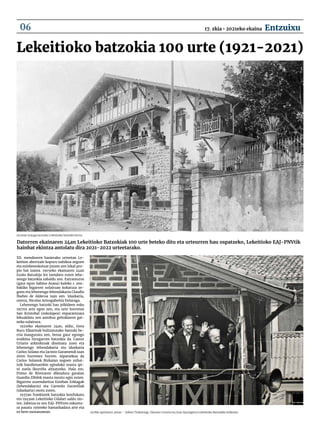 Lekeitioko batzokia 100 urte (1921-2021)
Datorren ekainaren 24an Lekeitioko Batzokiak 100 urte beteko ditu eta urteurren hau ospatzeko, Lekeitioko EAJ-PNVtik
hainbat ekintza antolatu dira 2021-2022 urteetarako.
1921ean inauguratutako Lekeitioko batzoki berria.
XX. mendearen hasierako urteetan Le-
keition abertzale kopuru nahikoa zegoen
eta ezinbestekotzat jotzen zen lokal pro-
pio bat izatea. 1905eko ekainaren 24an
Euzko Batzokija lez izendatu zuten lehe-
nengo batzokia zabaldu zen. Extramuros
(gaur egun Sabino Arana) kaleko 1. zen-
bakiko bigarren solairuan kokatuta ze-
goen eta lehenengo lehendakaria Claudio
Ibañez de Aldecoa izan zen. Idazkaria,
ostera, Nicolas Arteagabeitia Dolaraga.
Lehenengo batzoki hau jelkideen esku
1917ra arte egon zen, eta urte horretan
San Kristobal (eskolapea) enparantzara
lekualdatu zen autobus geltokiaren gai-
neko solairura.
1921eko ekainaren 24an, aldiz, Gora
Buru Elkarteak bultzatutako batzoki be-
rria inauguratu zen, beraz gaur egungo
eraikina hirugarren batzokia da. Castor
Uriarte arkitektoak diseinatu zuen eta
lehenengo lehendakaria eta idazkaria
Carlos Solano eta Jacinto Garamendi izan
ziren hurrenez hurren. Aipatzekoa da
Carlos Solanok Bizkaian zegoen zuhai-
tzik handienarekin egindako masta ipi-
ni zuela Ikurriña altxatzeko. Hala ere,
Primo de Riveraren diktadura garaian
Guardia Zibilek masta moztu egin zuten.
Bigarren zuzendaritza Esteban Erkiagak
(lehendakaria) eta Carmelo Garavillak
(idazkaria) osotu zuten.
1937an frankistek batzokia konfiskatu
eta 1949an Lekeitioko Udalari saldu zio-
ten. Jabetza ez zen EAJ-PNVren eskueta-
ra pasatu 1990eko hamarkadara arte eta
ez bere osotasunean. 1978ko apirilaren 30ean – Xabier Txakartegi, Damaso Leturia eta Juan Ajuriagerra Lekeitioko Batzokiko balkoian.
17. zkia • 2021eko ekaina Entzuixu
06
 