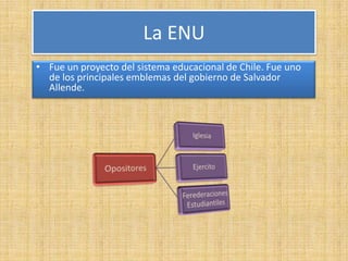 La ENU
• Fue un proyecto del sistema educacional de Chile. Fue uno
  de los principales emblemas del gobierno de Salvador
  Allende.
 