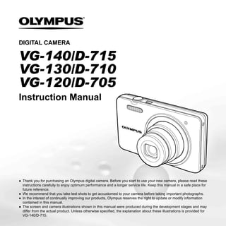 DIGITAL CAMERA

VG-140/D-715
VG-130/D-710
VG-120/D-705
Instruction Manual




● Thank you for purchasing an Olympus digital camera. Before you start to use your new camera, please read these
  instructions carefully to enjoy optimum performance and a longer service life. Keep this manual in a safe place for
  future reference.
● We recommend that you take test shots to get accustomed to your camera before taking important photographs.
● In the interest of continually improving our products, Olympus reserves the right to update or modify information
  contained in this manual.
● The screen and camera illustrations shown in this manual were produced during the development stages and may
  differ from the actual product. Unless otherwise speciﬁed, the explanation about these illustrations is provided for
  VG-140/D-715.
 