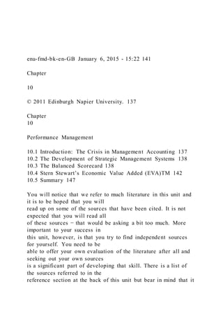 enu-fmd-bk-en-GB January 6, 2015 - 15:22 141
Chapter
10
© 2011 Edinburgh Napier University. 137
Chapter
10
Performance Management
10.1 Introduction: The Crisis in Management Accounting 137
10.2 The Development of Strategic Management Systems 138
10.3 The Balanced Scorecard 138
10.4 Stern Stewart’s Economic Value Added (EVA)TM 142
10.5 Summary 147
You will notice that we refer to much literature in this unit and
it is to be hoped that you will
read up on some of the sources that have been cited. It is not
expected that you will read all
of these sources − that would be asking a bit too much. More
important to your success in
this unit, however, is that you try to find independent sources
for yourself. You need to be
able to offer your own evaluation of the literature after all and
seeking out your own sources
is a significant part of developing that skill. There is a list of
the sources referred to in the
reference section at the back of this unit but bear in mind that it
 