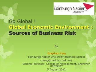 Go Global !
Global Economic Environment :
Sources of Business Risk

                            By

                         Stephen Ong
         Edinburgh Napier University Business School
                   chong@mail.tarc.edu.my
    Visiting Professor, College of Management, Shenzhen
                           University
                         5 August 2012
 