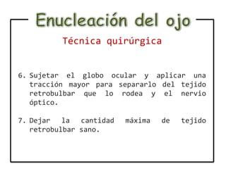 Técnica quirúrgica


6. Sujetar el globo ocular y aplicar una
   tracción mayor para separarlo del tejido
   retrobulbar que lo rodea y el nervio
   óptico.

7. Dejar la cantidad    máxima   de   tejido
   retrobulbar sano.
 
