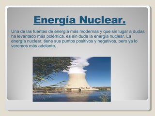   Energía Nuclear. Una de las fuentes de energía más modernas y que sin lugar a dudas ha levantado más polémica, es sin duda la energía nuclear. La energía nuclear, tiene sus puntos positivos y negativos, pero ya lo veremos más adelante.   