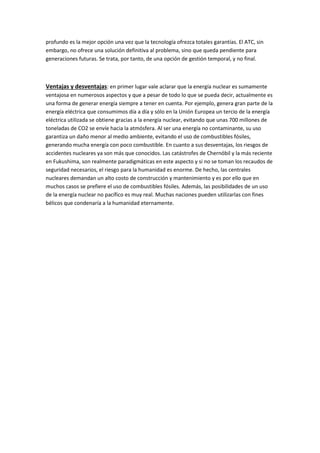 profundo es la mejor opción una vez que la tecnología ofrezca totales garantías. El ATC, sin
embargo, no ofrece una solución definitiva al problema, sino que queda pendiente para
generaciones futuras. Se trata, por tanto, de una opción de gestión temporal, y no final.
Ventajas y desventajas: en primer lugar vale aclarar que la energía nuclear es sumamente
ventajosa en numerosos aspectos y que a pesar de todo lo que se pueda decir, actualmente es
una forma de generar energía siempre a tener en cuenta. Por ejemplo, genera gran parte de la
energía eléctrica que consumimos día a día y sólo en la Unión Europea un tercio de la energía
eléctrica utilizada se obtiene gracias a la energía nuclear, evitando que unas 700 millones de
toneladas de CO2 se envíe hacia la atmósfera. Al ser una energía no contaminante, su uso
garantiza un daño menor al medio ambiente, evitando el uso de combustibles fósiles,
generando mucha energía con poco combustible. En cuanto a sus desventajas, los riesgos de
accidentes nucleares ya son más que conocidos. Las catástrofes de Chernóbil y la más reciente
en Fukushima, son realmente paradigmáticas en este aspecto y si no se toman los recaudos de
seguridad necesarios, el riesgo para la humanidad es enorme. De hecho, las centrales
nucleares demandan un alto costo de construcción y mantenimiento y es por ello que en
muchos casos se prefiere el uso de combustibles fósiles. Además, las posibilidades de un uso
de la energía nuclear no pacífico es muy real. Muchas naciones pueden utilizarlas con fines
bélicos que condenaría a la humanidad eternamente.
 