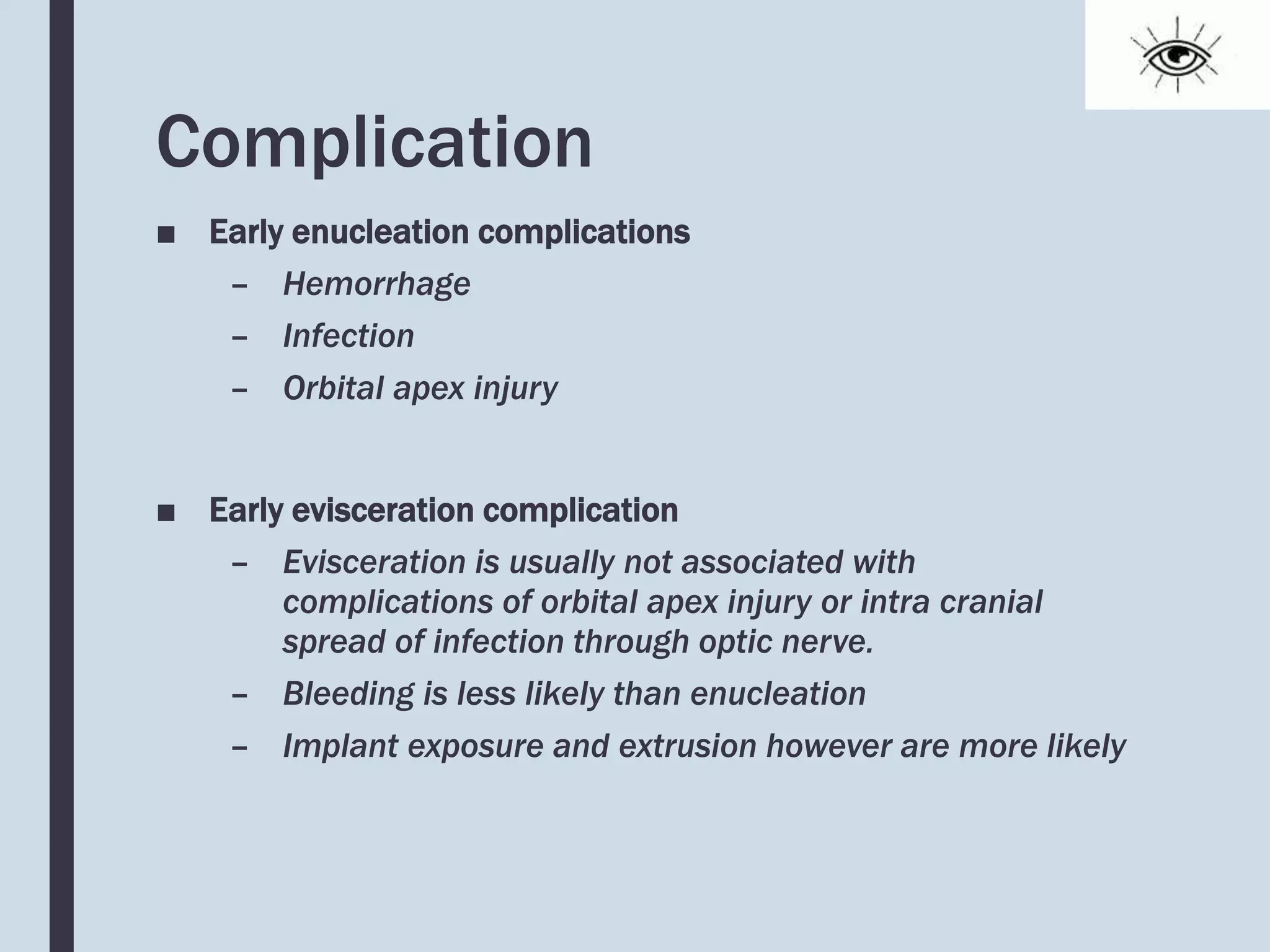 Complication
■ Early enucleation complications
– Hemorrhage
– Infection
– Orbital apex injury
■ Early evisceration complication
– Evisceration is usually not associated with
complications of orbital apex injury or intra cranial
spread of infection through optic nerve.
– Bleeding is less likely than enucleation
– Implant exposure and extrusion however are more likely
 