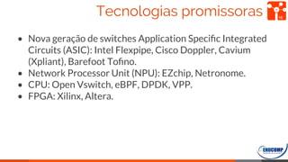 Tecnologias promissoras
• Nova geração de switches Application Speciﬁc Integrated
Circuits (ASIC): Intel Flexpipe, Cisco Doppler, Cavium
(Xpliant), Barefoot Toﬁno.
• Network Processor Unit (NPU): EZchip, Netronome.
• CPU: Open Vswitch, eBPF, DPDK, VPP.
• FPGA: Xilinx, Altera.
16
 