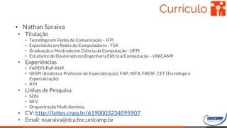 Currículo 2
• Nathan Saraiva
• Titulação
• Tecnólogo em Redes de Comunicação – IFPI
• Especilaista em Redes de Computadores - FSA
• Graduação e Mestrado em Ciência da Computação - UFPI
• Estudante de Doutorado em Engenharia Elétrica/Computação – UNICAMP
• Experiências
• FAPEPI/PoP-RNP
• UESPI (Analista e Professor de Especialização), FAP, INTA, FAESF, CET (Tecnólogo e
Especialização)
• IFPI
• Linhas de Pesquisa
• SDN
• NFV
• Orquestração Multi domínio.
• CV: http://lattes.cnpq.br/6190003234095907
• Email: nsaraiva@dca.fee.unicamp.br
 